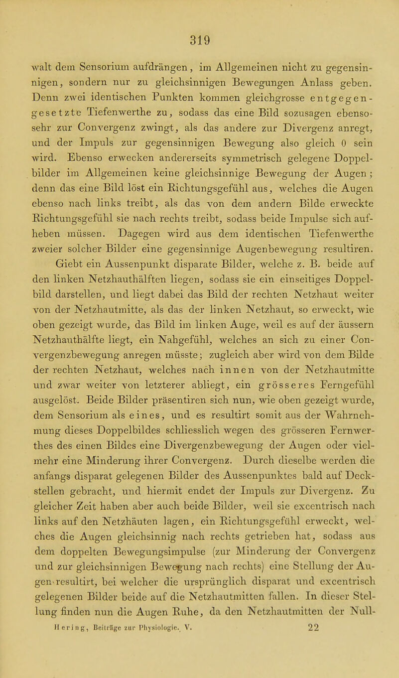 walt dem Sensorium aufdrängen, im Allgemeinen nicht zu gegensin- nigen, sondern nur zu gleichsinnigen Bewegungen Anlass geben. Denn zwei identischen Punkten kommen gleichgrosse entgegen- gesetzte Tiefenwerthe zu, sodass das eine Bild sozusagen ebenso- sehr zur Convergenz zwingt, als das andere zur Divergenz anregt, und der Impuls zur gegensinnigen Bewegung also gleich 0 sein wird. Ebenso erwecken andererseits symmetrisch gelegene Doppel- bilder im Allgemeinen keine gleichsinnige Bewegung der Augen; denn das eine Bild löst ein Richtungsgefühl aus, welches die Augen ebenso nach links treibt, als das von dem andern Bilde erweckte Richtungsgefühl sie nach rechts treibt, sodass beide Impulse sich auf- heben müssen. Dagegen wird aus dem identischen Tiefenwerthe zweier solcher Bilder eine gegensinnige Augenbewegung resultiren. Giebt ein Aussenpunkt disparate Bilder, welche z. B. beide auf den linken Netzhauthälften liegen, sodass sie ein einseitiges Doppel- bild darstellen, und liegt dabei das Bild der rechten Netzhaut weiter von der Netzhautmitte, als das der linken Netzhaut, so erweckt, wie oben gezeigt wurde, das Bild im linken Auge, weil es auf der äussern Netzhauthälfte liegt, ein Nahgefühl, welches an sich zu einer Con- vergenzbewegung anregen müsste; zugleich aber wird von dem Bilde der rechten Netzhaut, welches nach innen von der Netzhautmitte und zwar weiter von letzterer abliegt, ein grösseres Ferngefühl ausgelöst. Beide Bilder präsentiren sich nun, wie oben gezeigt wurde, dem Sensorium als eines, und es resultirt somit aus der Wahrneh- mung dieses Doppelbildes schliesslich wegen des grösseren Fernwer- thes des einen Bildes eine Divergenzbewegung der Augen oder viel- mehr eine Minderung ihrer Convergenz. Durch dieselbe werden die anfangs disparat gelegenen Bilder des Aussenpunktes bald auf Deck- stellen gebracht, und hiermit endet der Impuls zur Divergenz. Zu gleicher Zeit haben aber auch beide Bilder, Aveil sie excentrisch nach links auf den Netzhäuten lagen, ein Richtungsgefühl erweckt, wel- ches die Augen gleichsinnig nach rechts getrieben hat, sodass aus dem doppelten Bewegungsimpulse (zur Minderung der Convergenz und zur gleichsinnigen Bewegung nach rechts) eine Stellung der Au- gen-resultirt, bei welcher die ursprünglich disparat und excentrisch gelegenen Bilder beide auf die Netzhautmitten fallen. In dieser Stel- lung finden nun die Augen Ruhe, da den Netzhautmitten der NuU- llcring, Beitrüge zur Pliysiologic. V. 22