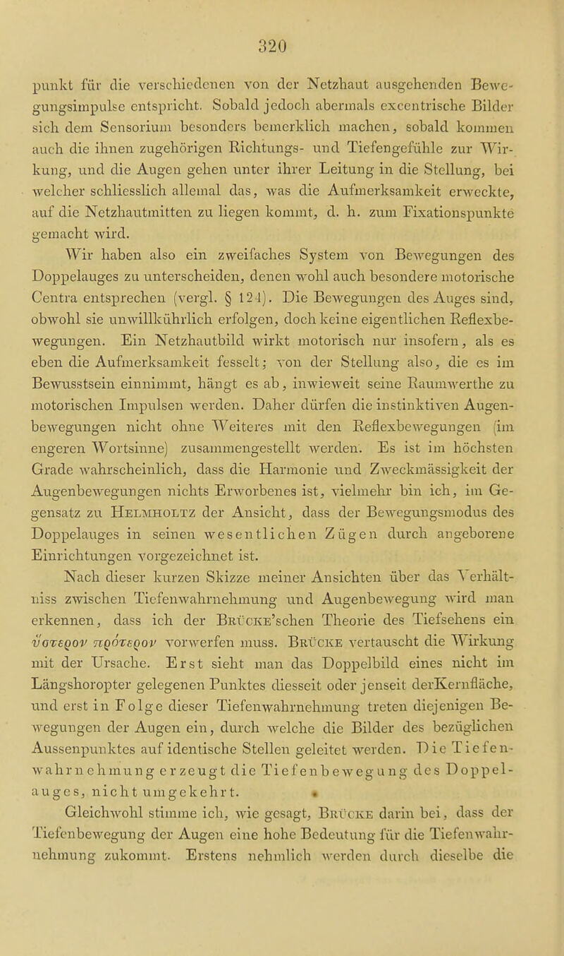 punkt für die verschiedenen von der Netzhaut ausgehenden Bewe- gungsimpulse entspricht. Sobald jedoch abermals excentrische Bilder sich dem Sensorium besonders bemerklich machen, sobald kommen auch die ihnen zugehörigen Richtungs- und Tiefengefühle zur Wir- kung, und die Augen gehen unter ihrer Leitung in die Stellung, bei welcher schliesslich allemal das, was die Atifmerksamkeit erweckte, auf die Netzhautmitten zu liegen kommt, d. h. zum Fixationspunkte gemacht wird. Wir haben also ein zweifaches System von Bewegungen des Doppelauges zu unterscheiden, deneia wohl auch besondere motorische Centra entsprechen (vergl. § 12-1). Die Bewegungen des Auges sind, obwohl sie unwillkührlich erfolgen, doch keine eigentlichen Reflexbe- wegungen. Ein Netzhautbild wirkt motorisch nur insofern, als es eben die Aufmerksamkeit fesselt; von der Stellung also, die es im Bewusstsein einnimmt, hängt es ab, inwieweit seine Raumwerthe zu motorischen Impiilsen werden. Daher dürfen die instinktiven Augen- bewegungen nicht ohne Weiteres mit den Reflexbewegungen (im engeren Wortsinne) zusammengestellt Averden. Es ist im höchsten Grade wahrscheinlich, dass die Harmonie und Zweckmässigkeit der Augenbewegungen nichts Erworbenes ist, vielmehr bin ich, im Ge- gensatz zu Helmholtz der Ansicht, dass der Bewegungsmodus des Doppelauges in seinen wesentlichen Zügen durch angeborene Einrichtungen vorgezeichnet ist. Nach dieser kurzen Skizze meiner Ansichten über das Verhält- niss zwischen Tiefenwahrnehmung und Augenbewegu.ng wird man erkennen, dass ich der BarcKE'schen Theorie des Tiefsehens ein vaiegov hqÖtsqov vorwerfen muss. Brücke vertauscht die Wirkung mit der Ursache. Erst sieht man das Doppelbild eines nicht im Längshoropter gelegenen Punktes diesseit oder jenseit derKernfläche, und erst in Folge dieser Tiefenwahrnehmung treten diejenigen Be- wegungen der Augen ein, durch welche die Bilder des bezüglichen Aussenpunktes auf identische Stellen geleitet werden. Die Tiefen- wahrnehmung erzeugt die Tiefenbewegung des Doppel- auges, nicht umgekehrt. • Gleichwohl stimme ich, wie gesagt, Brvcke darin bei, dass der Tiefenbewegung der Augen eine hohe Bedeutung für die Tiefenwalir- nehmung zukommt. Erstens nehmlich werden durch dieselbe die