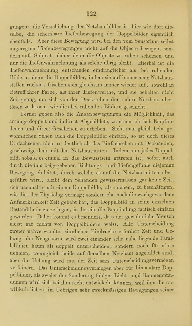 gungen; die Verschiebung der Netzliautbilder ist hier wie dort die- selbe, die scheinbare Tiefenbewegung der Doppelbilder eigentlich ebenfalls. Aber diese Bewegung wird bei den vom Sensorium selbst angeregten Tiefenbewegungen nicht auf die Objecte bezogen, son- dern aufs Subject, daher denn die Objecte zu ruhen scheinen und nur die Tiefenwahrnehinung als solche übrig bleibt. Hierbei ist die Tiefenwahrnehniung entschieden eindringlicher als bei ruhenden Bildern; denn die Doppelbilder, indem sie auf immer neue Netzhaut- stellen rücken, frischen sich gleichsam immer wieder auf, sowohl in Betreff ihrer Farbe, als ihrer Tiefenwerthe, und sie behalten nicht Zeit genug, um sich von den Deckstellen der andern Netzhaut über- tönen zu lassen, wie dies bei ruhenden Bildern geschieht. Ferner geben also die Augenbewegungen die Möglichkeit, das anfangs doppelt und indirect Abgebildete, zu einem einfach Empfun- denen und direct Gesehenen zu erheben. Sieht man gleich beim ge- wöhnlichen Sehen auch die Doppelbilder einfach, so ist doch dieses Einfachsehen nicht so deutlich als das Einfachsehen mit Deckstellen, geschAveige denn mit den Netzhautmitten. Indem nun jedes Doppel- bildj sobald es einmal in das Bewusstsein getreten ist, sofort auch durch die ihm beigegebenen Richtungs- und Tiefengefühle diejenige Bewegung einleitet, durch welche es auf die Netzhautmitten über- geführt wird, bleibt dem Sehenden gewissermassen gar keine Zeit, sich nachhaltig mit einem Doppelbilde, als solchem, zu beschäftigen, wie dies der Physiolog vermag; sondern ehe noch die wachgewordene Aufmerksamkeit Zeit gehabt hat, das Doppelbild in seine einzelnen Bestandtheile zu zerlegen, ist bereits die Empfindung factisch einfach geworden. Daher kommt es besonders, dass der gewöhnliche Mensch meist gar nichts von Doppelbildern weiss. Alle Unterscheidung zweier nahverwandter sinnlicher Eindrücke erfordert Zeit und Ue- bung: der Neugeborne wird zwei einander sehr nahe liegende Paral- lellinien kaum als doppelt unterscheiden, sondern noch für eine nehmen, wenngleich beide auf derselben Netzhaut abgebildet sind, aber die Uebung Avird mit der Zeit sein Unterscheidungsvermögen verfeinern. Das Unterscheidungsvermögen aber für binoculare Dop- pelbilder, als zweier der Sonderung fähiger Licht- uud Raumempfin- dungen wird sich bei ihm nicht entwickeln können, weil ilim die uu- willkührlichen, im Uebiigen sehr zweckmässigen Bewegungen seiner