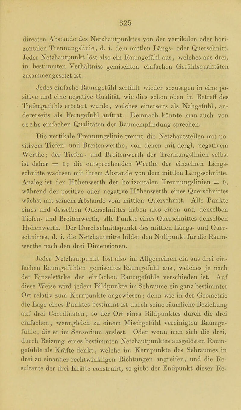 clirectcii Abstände des Netzhautpunktes von der vertikalen oder hori- zontalen Trennungslinic j d. i. dem mittlen Längs- oder Querschnitt. Jeder Netzhautpunkt löst also ein Raumgefühl aus, welches aus drei, in bestimmten Verhältniss gemischten einlachen Gefühlsqualitäten zusammengesetzt ist. Jedes einfache Raumgefühl zerfällt wieder sozusagen in eine po- sitive und eine negative Qualität, wie dies schon oben in Betreff des Tiefengefühls erörtert wurde, welches einerseits als Nahgefühl, an- dererseits als Ferngefühl auftrat. Demnach könnte man auch von sechs einfachen Qualitäten der Raumenipfindung sprechen. Die vertikale Trennungslinie trennt die Netzhautstellen mit po- sitivem Tiefen- und Breitenwerthe, von denen mit dergl. negativem Werthe; der Tiefen - und Breitenwerth, der Trennungslinien selbst ist daher = 0; die entsprechenden Werthe der einzelnen Längs- schnitte wachsen mit ihrem Abstände von dem mittlen Längsschnitte. Analog ist der Höhenwerth der horizontalen Trennungslinien = 0, während der positive oder negative Höhenwerth eines Querschnittes wächst mit seinem Abstände vom mittlen Querschnitt. Alle Punkte eines und desselben Querschnittes haben also einen und denselben Tiefen- und Breitenwerth, alle Punkte eines Querschnittes denselben Höhenwerth. Der Durchschnittspunkt des mittlen Längs- und Quer- schnittes, d. i. die Netzhautmitte bildet den Nullpunkt für die Raum- werthe nach den drei Dimensionen. Jeder Netzhautpunkt löst also im Allgemeinen ein aus drei ein- fachen Raumgefülilen gemischtes Raumgefühl aus, welches je nach der Einzelstärke der einfachen Raumgefühle verschieden ist. Auf diese Weise wird jedem Bildpunkte im Sehraxime ein ganz bestimmter Ort relativ zum Kernpunkte angewiesen; denn wie in der Geometrie die Lage eines Punktes bestimmt ist durch seine räumliche Beziehung auf drei Coordinaten, so der Ort eines Bildpunktes durch die drei einfachen, wenngleich zu einem Mischgefühl vereinigten Raumge- fühle, die er im Sensoriuin auslöst. Oder wenn man sich die drei, durch Reizung eines bestimmten Netzhautpunktes ausgelösten Raum- gefühle als Kräfte denkt, welche im Kernpunkte des Sehraumes in drei zu einander rechtwinkligen Richtungen angreifen, und die Re- sultante der drei Kräfte construirt, so giebt der Endpunkt dieser Re-