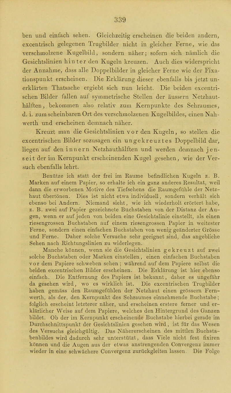 ben und einfach sehen. Gleichzeitig erscheinen die beiden andern, excentrisch gelegenen Trugbilder nicht in gleicher Ferne, wie das verschmolzene Kugelbild, sondern näher; sofern sich nämlich die Gesichtslinien hin ter den Kugeln kreuzen. Auch dies widerspricht der Annahme, dass alle Doppelbilder in gleicher Ferne wie der Fixa- tionspunkt erscheinen. Die Erklärung dieser ebenfalls bis jetzt un- erklärten Thatsache ergiebt sich nun leicht. Die beiden excentri- schen Bilder fallen auf symmetrische Stellen der äussern Netzhaut- hälften, bekommen also relativ zum Kernpunkte des Sehratimes, d. i. zum scheinbaren Ort des verschmolzenen Kugelbildes, einen Nah- werth und erscheinen demnach näher. Kreuzt man die Gesichtslinien vor den Kugeln, so stellen die excentrischen Bilder sozusagen ein ungekreuztes Doppelbild dar, liegen auf den innern Netzhauthälften und werden demnach jen- seit der im Kernpunkt erscheinenden Kugel gesehen, wie der Ver- such ebenfalls lehrt. Benütze ich statt der frei im Räume befindlichen Kugeln z. B. Marken auf einem Papier, so erhalte ich ein ganz anderes Resultat, Aveil dann die erworbenen Motive des Tiefsehens die Raumgefühle der Netz- haut übertönen. Dies ist nicht etwa individuell, sondern verhält sich ebenso bei Andern. Niemand sieht, wie ich wiederholt erörtert habe, z. B. zwei auf Papier gezeichnete Buchstaben von der Distanz der Au- gen, wenn er auf jeden von beiden eine Gesichtslinie einstellt, als einen riesengrossen Buchstaben auf einem riesengrossen Papier in weitester Ferne, sondern einen einfachen Buchstaben von wenig geänderter Grösse und Ferne. Daher solche Versuche sehr geeignet sind, das angebliche Sehen nach Richtungslinien zu widerlegen. Manche können, wenn sie die Gesichtslinien gekreuzt auf zwei solche Buchstaben oder Marken einstellen, einen einfachen Buchstaben vor dem Papiere schweben sehen; während auf dem Papiere selbst die beiden excentrischen Bilder erscheinen. Die Erklärung ist hier ebenso einfach. Die Entfernung des Papiers ist bekannt, daher es ungefähr da gesehen wird, avo es wirklich ist. Die excentrischen Trugbilder haben gemäss den Raumgefühlen der Netzhaut einen grössern Fern- werth, als der, den Kernpunkt des Sehraumes einnehmende Buchstabe; folglich erscheint letzterer näher, und erscheinen erstere ferner und er- klärlicher Weise auf dem Papiere, Avelches den Hintergrund des Ganzen bildet. Ob der im Kernpunkt erscheinende Buchstabe hierbei gerade im Durchschnittspunkt der Gesichtslinien gesehen Avird, ist für das Wesen des Versuchs gleichgültig. Das Nähererscheinen des mittlen Buchsta- benbildes Avird dadurch sehr unterstützt, dass Viele nicht fest fixiren können und die Augen aus der etAvas anstrengenden Convergeuz immer Avieder in eine schAvächere Convergeuz zurückgleiten lassen. Die Folge