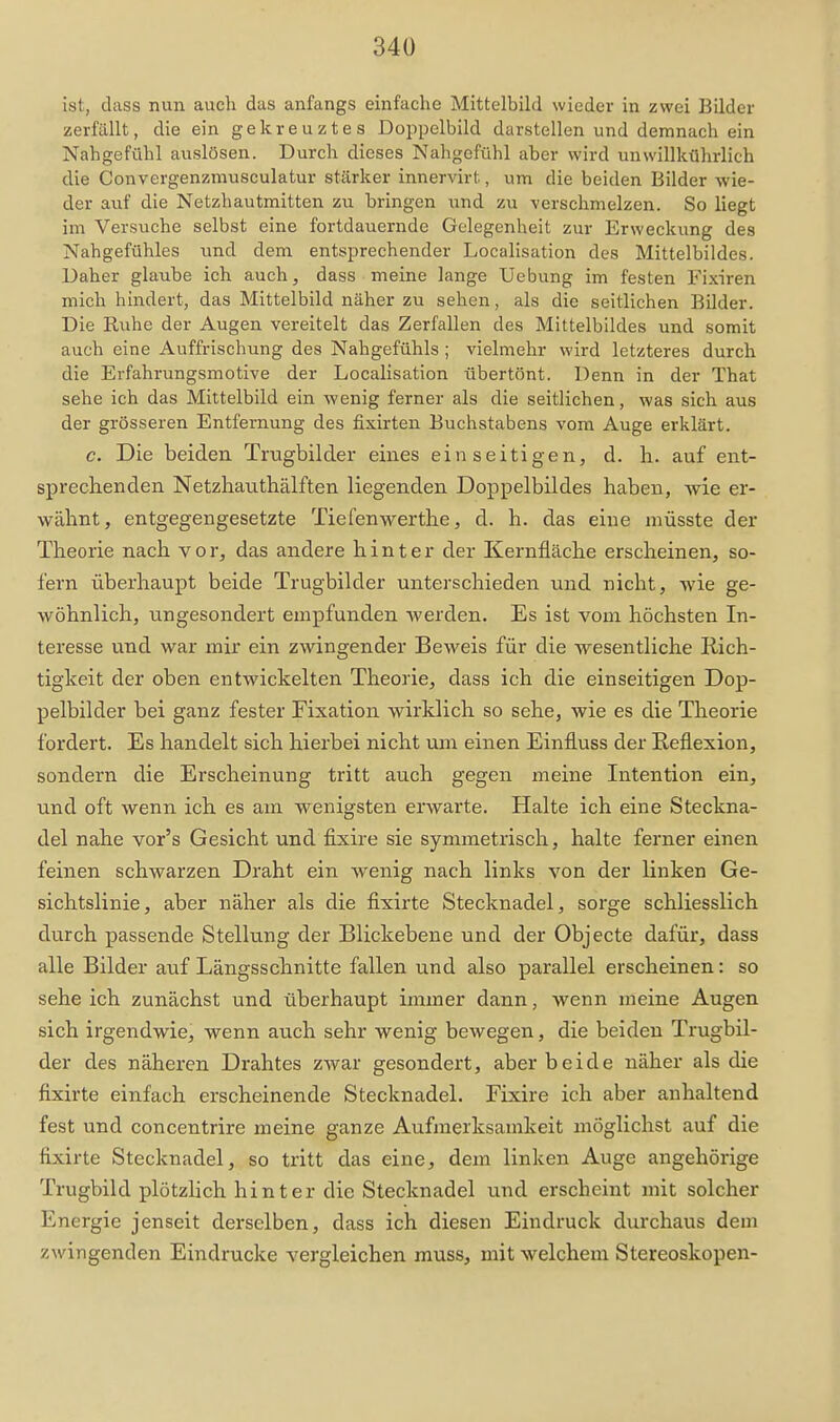 ist, dass nun auch das anfangs einfache Mittelbild wieder in zwei Bilder zerfällt, die ein gekreuztes Doppelbild darstellen und demnach ein Nahgefühl auslösen. Durch dieses Nahgefühl aber wird unwillkührlich die Convergenzmusculatur stärker innervirt, um die beiden Bilder wie- der auf die Netzhautmitten zu bringen iind zu verschmelzen. So liegt im Versuche selbst eine fortdauernde Gelegenheit zur Erweckung des Nahgefühles und dem entsprechender Localisation des Mittelbildes. Daher glaube ich auch, dass meine lange Ucbung im festen Fixiren mich hindert, das Mittelbild näher zu sehen, als die seitlichen Bilder. Die Ruhe der Augen vereitelt das Zerfallen des Mittelbildes und somit auch eine Auffrischung des Nahgefühls ; vielmehr wird letzteres durch die Erfahrungsmotive der Localisation übertönt. Denn in der That sehe ich das Mittelbild ein wenig ferner als die seitlichen, was sich aus der grösseren Entfernung des fixirten Buchstabens vom Auge erklärt. c. Die beiden Trugbilder eines einseitigen, d. h. auf ent- sprechenden Netzhauthälften liegenden Doppelbildes haben, wie er- wähnt, entgegengesetzte Tiefen wer the, d. h. das eine müsste der Theorie nach vor, das andere hinter der Kernfläche erscheinen, so- fern überhaupt beide Trugbilder unterschieden und nicht, wie ge- wöhnlich, ungesondert empfunden werden. Es ist vom höchsten In- teresse und war mir ein zwingender Beweis für die wesentliche Rich- tigkeit der oben entwickelten Theorie, dass ich die einseitigen Dop- pelbilder bei ganz fester Fixation wirklich so sehe, wie es die Theorie fordert. Es handelt sich hierbei nicht um einen Einfluss der Reflexion, sondern die Erscheinung tritt auch gegen meine Intention ein, und oft wenn ich es am wenigsten erwarte. Halte ich eine Steckna- del nahe vor's Gesicht und fixire sie symmetrisch, halte ferner einen feinen schwarzen Draht ein wenig nach links von der linken Ge- sichtslinie, aber näher als die fixirte Stecknadel, sorge schliesslich durch passende Stellung der Blickebene und der Objecte dafür, dass alle Bilder auf Längsschnitte fallen und also parallel erscheinen: so sehe ich zunächst und überhaupt immer dann, wenn meine Augen sich irgendwie, wenn auch sehr wenig bewegen, die beiden Trugbil- der des näheren Drahtes zwar gesondert, aber beide näher als die fixirte einfach erscheinende Stecknadel. Fixire ich aber anhaltend fest und concentrire meine ganze Aufmerksamkeit möglichst auf die fixirte Stecknadel, so tritt das eine, dem linken Auge angehörige Trugbild plötzlich hinter die Stecknadel und erscheint mit solcher Energie jenseit derselben, dass ich diesen Eindruck durchaus dem zwingenden Eindrucke vergleichen muss, mit welchem Stereoskopen-