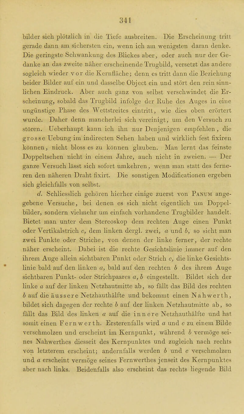 bilder sich plötzlich in die Tiefe ausbreiten. Die Erscheinung tritt gerade dann am sichersten ein, wenn ich am Avenigsten daran denke. Die geringste Schwankung des Blickes aber, oder auch nur der Ge- danke an das zweite näher erscheinende Trugbild, versetzt das andere sogleich wieder vor die Kernfläche; denu es tritt dann die Beziehung beider Bilder auf ein und dasselbe Object ein und stört den rein sinn- lichen Eindruck. Aber auch ganz von selbst verschwindet die Er- scheinung, sobald das Trugbild infolge der Ruhe des Auges in eine ungünstige Phase des Wettstreites eintritt, wie dies oben erörtert wurde. Daher denn mancherlei sich vereinigt, um den Versuch zu stören. Ueberhaupt kann ich ihn nur Denjenigen empfehlen, die grosse Uebung im indirecten Sehen haben und wirklich fest fixiren können, nicht bloss es zu können glauben. Man lernt das feinste Doppeltsehen nicht in einem Jahre, auch nicht in zweien. — Der ganze Versuch lässt sich sofort umkehren, wenn man statt des ferne- ren den näheren Draht fixirt. Die sonstigen Modificationen ergeben sich gleichfalls von selbst. d. Schliesslich gehören hierher einige zuerst von Panum ange- gebene Versuche, bei denen es sich nicht eigentlich um Doppel- bilder, sondern vielmehr um einfach vorhandene Trugbilder handelt. Bietet man unter dem Stereoskop dem rechten Atige einen Punkt oder Vertikalstrich c, dem linken dergl. zwei, a und h, so sieht man zwei Punkte oder Striche, von denen der linke ferner, der rechte näher erscheint. Dabei ist die rechte Gesichtslinie immer auf den ihrem Auge allein sichtbaren Punkt oder Strich c, die linke Gesichts- linie bald auf den linken a, bald auf den rechten b des ihrem Auge sichtbaren Punkt- oder Strichpaares a, h eingestellt. Bildet sich der linke a auf der linken Netzhautmitte ab, so fällt das Bild des rechten b auf die äussere Netzhauthälfte und bekommt einen Nahwerth, bildet sich dagegen der rechte b avif der linken Netzhautmitte ab, so fällt das Bild des Unken a auf die innere Netzhauthälfte und hat somit einen Fernwer th. Ersterenfalls wird a und c zu einem Bilde verschmolzen und erscheint im Kernpunkt, während b vermöge sei- nes Nahwerthes diesseit des Kernpunktes und zugleich nach rechts von letzterem erscheint; andernfalls werden b und c verschmolzen und a erscheint vermöge seines Fernwerthes jenseit des Kernpunktes aber nach links. Beidenfalls also erscheint das rechts liegende Bild