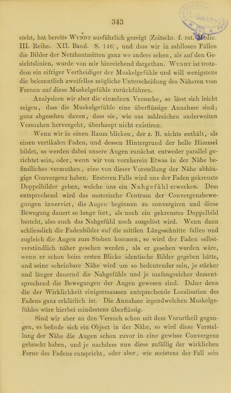 steht, hat bereits Wundt ausführlich gezeigt (Zeitschr. f. III. Eeihe. XII. Band. S. 146), und dass wir in zahllosen Fällen die Bilder der Netzhautinitten ganz wo anders sehen, als auf den Ge- sichtslinien, wurde von mir hinreichend dargethan. Wündt ist trotz- dem ein eifriger Vertheidiger der Muskelgefühle und will wenigstens die bekanntlich zweifellos mögliche Unterscheidung des Näheren vom Fernen auf diese Muskelgefühle zurückführen. Analysiren wir aber die einzelnen Versuche, so lässt sich leicht zeigen, dass die Muskelgefühle eine übei-flüssige Annahme sind; ganz abgesehen davon, dass sie, wie aus zahlreichen anderweiten Versuchen hervorgeht, überhaupt nicht existiren. Wenn wir in einen Eaum blicken, der z. B. nichts enthält, als einen vertikalen Faden, und dessen Hintergrund der helle Himmel bildet, so werden dabei unsere Augen zunächst entweder parallel ge- richtet sein, oder, wenn wir von vornherein Etwas in der Nähe be- findliches vermuthen, eine von dieser Vorstellung der Nähe abhän- gige Convergenz haben. Ersteren Falls wird uns der Faden gekreuzte Doppelbilder geben, welche uns ein Nahgefühl erwecken. Dem entsprechend wird das motorische Centrum der Convergenzbewe- gungen innervirt, die Augen beginnen zu convergiren und diese Bewegung dauert so lange fort, als noch ein gekreuztes Doppelbild besteht, also au.ch das Nahgefühl noch ausgelöst wird. Wenn dann schliesslich die Fadenbilder auf die mittlen Längsschnitte fallen und ziigleich die Augen zum Stehen kommen, so wird der Faden selbst- verständlich näher gesehen werden, als er gesehen worden wäre, wenn er schon beim ersten Blicke identische Bilder gegeben hätte, und seine scheinbare Nähe wird um so bedeutender sein, je stärker und länger dauernd die Nahgefühle und je umfangreicher dement- sprechend die Bewegungen der Augen gewesen sind. Daher denn die der Wirklichkeit einigermaassen entsprechende Localisation des Fadens ganz erklärlich ist. Die Annahme irgendwelchen Muskelge- fühles wäre hierbei mindestens überflüssig. Sind wir aber an den Versuch schon mit dem Vorurtheil gegan- gen, es befinde sich ein Object in der Nähe, so wird diese Vorstel- lung der Nähe die Augen schon zuvor in eine gewisse Convergenz gebracht haben, und je nachdem nun diese zufällig der wirklichen Ferne des Fadens entspricht, oder aber, wie meistens der Fall sein