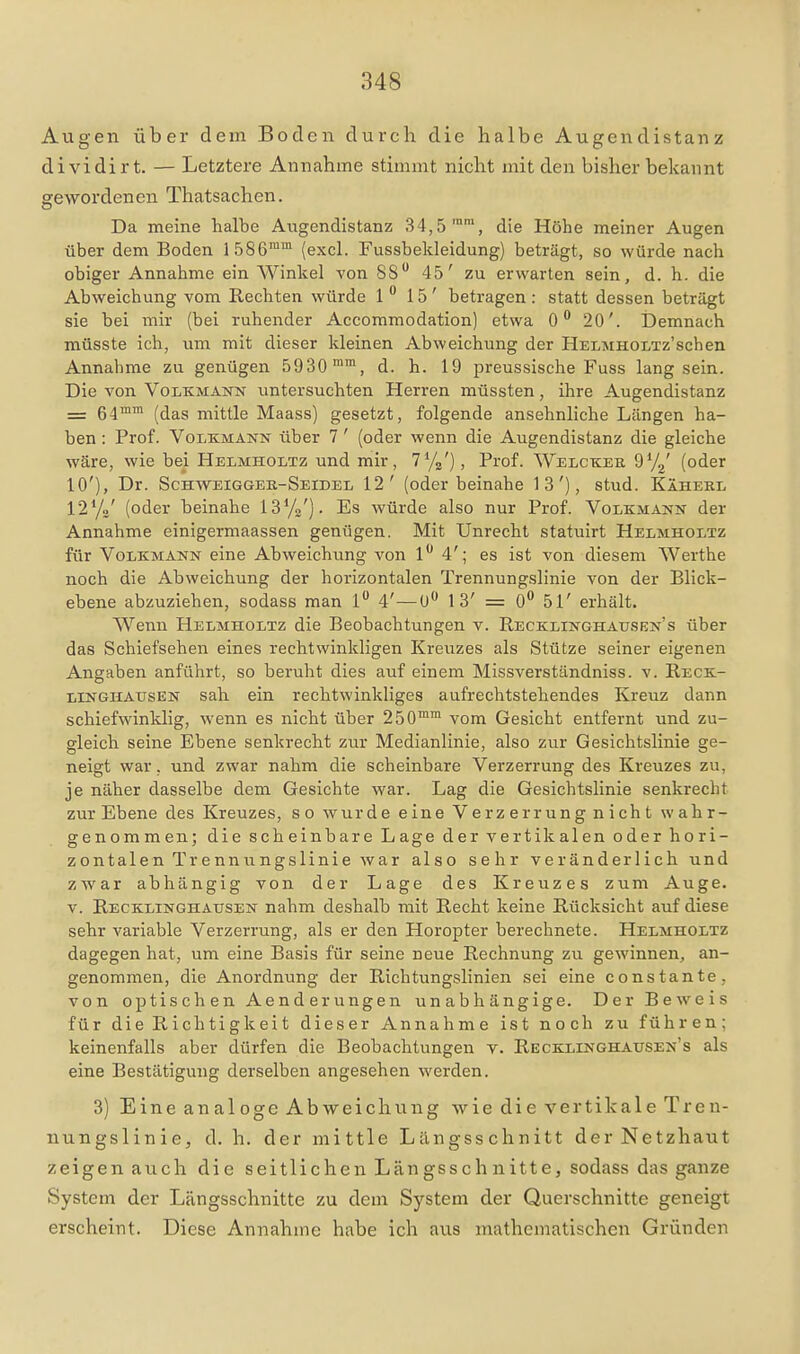 Augen über dem Boden durch die halbe Augendistanz dividirt. — Letztere Annahme stimmt nicht mit den bisher bekannt gewordenen Thatsachen. Da meine halbe Augendistanz 34,5'', die Höhe meiner Augen über dem Boden 1586^ (excl. Fussbekleidung) beträgt, so würde nach obiger Annahme ein Winkel von SS 45' zu erwarten sein, d. h. die Abweichung vom Rechten würde 1  15' betragen : statt dessen beträgt sie bei mir (bei ruhender Accommodation) etwa 0 20'. IDemnach müsste ich, um mit dieser kleinen Abweichung der HELMHOLTz'schen Annahme zu genügen 5930 ™, d. h. 19 preussische Fuss lang sein. Die von Volkmann untersuchten Herren müssten, ihre Augendistanz __ ß^inm ^jjg^g niittle Maass) gesetzt, folgende ansehnliche Längen ha- ben : Prof. Volkmann über 7 ' (oder wenn die Augendistanz die gleiche wäre, wie bei Helmholtz und mir, l^/z), Prof. Welckee 97^' (oder 10'), Dr. Schweiggeb-Seidel 12' (oder beinahe 13'), stud. Käherl 12yo' (oder beinahe IS'/o'). Es würde also nur Prof. Volkmann der Annahme einigermaassen genügen. Mit Unrecht statuirt Helmholtz für Volkmann eine Abweichung von 1 4'; es ist von diesem Werthe noch die Abweichung der horizontalen Trennungslinie von der Blick- ebene abzuziehen, sodass man l 4'—U 13' = 0** 51' erhält. Wenn Helmholtz die Beobachtungen v. Recklinghausbn's über das Schiefsehen eines rechtwinkligen Kreuzes als Stütze seiner eigenen Angaben anführt, so beruht dies auf einem Missverständniss. v. Reck- LINGHATJSEN Sah ein rechtwinkliges aufrechtstehendes Kreuz dann schiefwinklig, wenn es nicht über 250™™ vom Gesicht entfernt und zu- gleich seine Ebene senkrecht zur Medianlinie, also zur Gesichtslinie ge- neigt war, und zwar nahm die scheinbare Verzerrung des Kreuzes zu, je näher dasselbe dem Gesichte war. Lag die Gesichtslinie senkrecht zur Ebene des Kreuzes, so wurde eine Verzerrung nicht wahr- genommen; die scheinbare Lage der vertikalen oder hori- zontalen Trennungslinie war also sehr veränderlich und zwar abhängig von der Lage des Kreuzes zum Auge. V. Recklinghausen nahm deshalb mit Recht keine Rücksicht auf diese sehr variable Verzerrung, als er den Horopter berechnete. Helmholtz dagegen hat, um eine Basis für seine neue Rechnung zu gewinnen, an- genommen, die Anordnung der Richtungslinien sei eine constante, von optischen Aenderungen unabhängige. Der Beweis für die Richtigkeit dieser Annahme ist noch zu führen; keinenfalls aber dürfen die Beobachtungen v. Recklinghausen's als eine Bestätigung derselben angesehen werden. 3) Eine analoge Abweichung wie die vertikale Tren- nungslinie, d. h. der mittle Längsschnitt der Netzhaut zeigen auch die seitlichen Längsschnitte, sodass das ganze System der Längsschnitte zu dem System der Querschnitte geneigt erscheint. Diese Annahme habe ich aus mathematischen Gründen