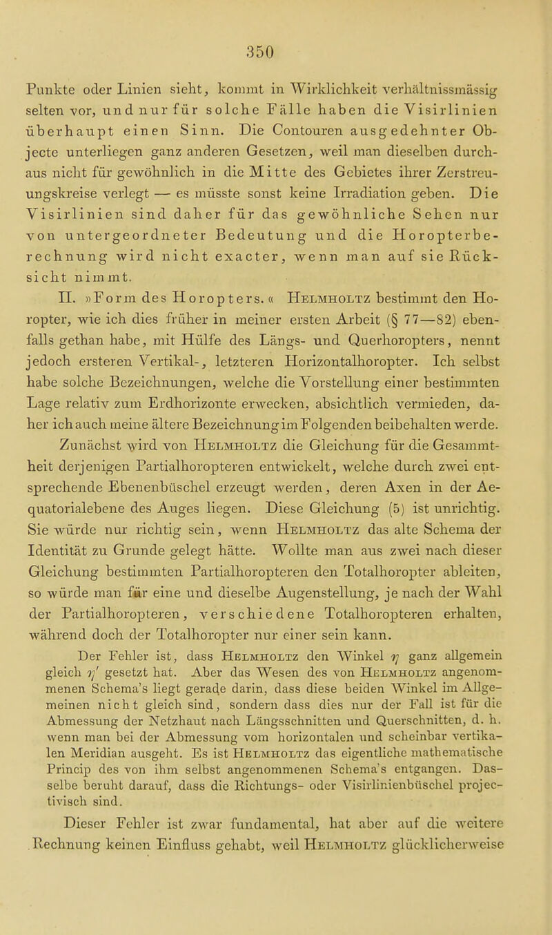 Punkte oder Linien sieht, kommt in Wirklichkeit verhilltnissmässig selten -vor, und nur für solche Fälle haben die Visirlinien überhatipt einen Sinn. Die Contouren ausgedehnter Ob- jecto unterliegen ganz anderen Gesetzen, weil man dieselben durch- aus nicht für gewöhnlich in die Mitte des Gebietes ihrer Zerstreu- ungskreise verlegt — es müsste sonst keine Irradiation geben. Die Visirlinien sind daher für das gewöhnliche Sehen nur von untergeordneter Bedeutung und die Horopterbe- rechnung wird nicht exacter, wenn man auf sie Rück- sicht nimmt. n. »Form des Horopters.« Helmholtz bestimmt den Ho- ropter, wie ich dies früher in meiner ersten Arbeit (§ 77—82) eben- falls gethan habe, mit Hülfe des Längs- und Querlioropters, nennt jedoch ersteren Vertikal-, letzteren Horizontalhoropter. Ich selbst habe solche Bezeichnungen, welche die Vorstellung einer bestimmten Lage relativ zum Erdhorizonte erwecken, absichtlich vermieden, da- her ich auch meine ältere Bezeichnung im Folgenden beibehalten werde. Zunächst wird von Helmholtz die Gleichung für die Gesammt- heit derjenigen Partialhoropteren entwickelt, welche durch zwei ent- sprechende Ebenenbüschel erzeugt werden, deren Axen in der Ae- quatorialebene des Auges liegen. Diese Gleichung (5) ist unrichtig. Sie würde nur richtig sein, wenn Helmholtz das alte Schema der Identität zu Grunde gelegt hätte. Wollte man aus zwei nach dieser Gleichung bestimmten Partialhoropteren den Totalhoropter ableiten, so würde man £ir eine und dieselbe Augenstellung, je nach der Wahl der Partialhoropteren, verschiedene Totalhoropteren einhalten, während doch der Totalhoropter nur einer sein kann. Der Fehler ist, dass Helmholtz den Winkel ganz allgemein gleich rl gesetzt hat. Aber das Wesen des von Hulmholtz angenom- menen Schema's liegt gerade darin, dass diese beiden AVinkel im Allge- meinen nicht gleich sind, sondern dass dies nur der Fall ist für die Abmessung der Netzhaut nach Längsschnitten und Querschnitten, d. h. wenn man bei der Abmessung vom horizontalen iind scheinbar vertika- len Meridian ausgeht. Es ist Helmholtz das eigentliche mathematische Princip des von ihm selbst angenommenen Schema's entgangen. Das- selbe beruht darauf, dass die Ilichtungs- oder Visirliuienbüschel projec- tivisch sind. Dieser Fehler ist zwar fundamental, hat aber auf die weitere .Rechnung keinen Einfluss gehabt, weil Helmholtz glücklicherweise