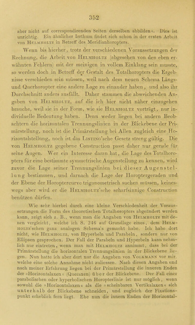 aber nicht auf correspondirenden Seiten derselben abbilden«. Dies ist unrichtig. Ein ähnlicher Irrthum findet sich schon in der ersten Arbeit von Hri-mholtz in Betreff des Meridianhoropters. Wenn bis hierher j trotz der verschiedenen Voraussetzungen der Eechnung-, die Arbeit von Helmholtz (abgesehen von den eben er- wähnten Fehlern) mit der meinigen in vollem Einklang sein niusste, so werden doch in Betreff der Gestalt des Totalhoropters die Ergeb- nisse verschieden sein müssen, weil nach dem neuen Schema Längs- und Qaerhoropter eine andere Lage zu einander haben, und also ihr Durchschnitt andei's ausfällt. Daher stammen die abweichenden An- gaben von Helmholtz, auf die ich hier nicht näher einzugehen brauche, weil sie in der Form, wie sie Helmholtz vorträgt, nur in- dividuelle Bedeutung haben. Denn weder liegen bei andern Beob- achtern die horizontalen Trennungslinien in der Blickebene der Pri- märstellung, noch ist die Priinärstellung bei Allen zugleich eine Ho- rizontalstellung, noch ist das LiSTiNo'sche Gesetz streng gültig. Die von Helmholtz gegebene Construction passt daher nur gerade für seine Augen. Wer ein Interesse daran hat, die Lage des Totalhoro- pters für eine bestimmte symmetrische Augen Stellung zu kennen, wird zuvor die Lage seiner Trennungslinien bei dieser Augenstel- lung bestimmen, und darnach die Lage der Horoptergeraden und der Ebene der Horoptercurve trigonometrisch suchen müssen, keines- wegs aber wird er die HELMHOLTz'sche scharfsinnige Construction benützen dürfen. V\^ie sehr hierbei durch eine kleine Verschiedenheit der Voraus- setzungen die Form des theoretischen Totalhoropters abgeändert werden kann, zeigt sich z. B., wenn man die Angaben von Helmholtz mit de- nen vergleicht, welche ich S. 246 auf GruiKllage eines, dem Helm- HOLTz'schen ganz analogen Schema's gemacht habe. Ich habe dort nicht, wie Helmholtz, von H)'perbeln und Parabeln, sondern nur von Ellipsen gesprochen. Der Fall der Parabeln und Hyperbeln kann nelmi- lich nur eintreten, wenn man mit Helmholtz annimmt, dass bei der Primärstellung die horizontalen Trennungslinicn in der Blickebenc lie- gen. Nun hatte ich aber dort nur die Angaben von Volkmann vor mir. welche eine solche Annahme nicht zuliessen. Nach diesen Angaben und nach meiner Erfahrung liegen bei der Primärstellung die inneren Enden der »Horizontalaxen« (Querasen) über der Blickebene. Der Fall einer parabolischen oder hyperbolischen Horopterlinie ist nur möglich , wenn sowohl die «Horizontalaxen« als die >> scheinbaren Vertikalaxen« sich unterhalb der Blickebene schneiden, und zugleich der Fixations- punkt erheblich fern liegt. Ehe nun die innern Enden der Horizontal-