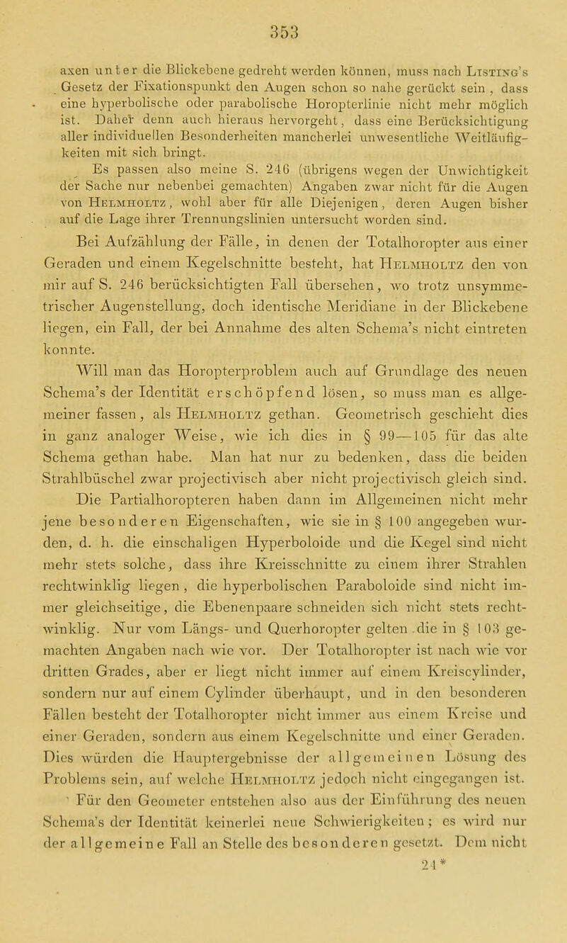 axen imter die Blickebene gedreht werden können, muss nach Ltsting's Gesetz der Fixationspunkt den Augen schon so nahe gerückt sein , dass eine hyperbolische oder parabolische Horopterlinie nicht mehr möglich ist. Daher denn auch hieraus hervorgeht, dass eine Berücksichtigung aller individuellen Besonderheiten mancherlei unwesentliche Weitläufig- keiten mit sich bringt. Es passen also meine S. 246 (übrigens wegen der Unwichtigkeit der Sache nur nebenbei gemachten) Angaben zwar nicht für die Augen von Helmholtz , wohl aber für alle Diejenigen, deren Augen bisher auf die Lage ihrer Trennungslinien untersucht worden sind. Bei Aufzählung der Fälle, in denen der Totalhoropter aus einer Geraden und einem Kegelschnitte besteht, hat Helmholtz den von mir auf S. 246 berücksichtigten Fall übersehen, wo trotz unsymme- trischer Augen Stellung, doch identische Meridiane in der Blickebene liegen, ein Fall, der bei Annahme des alten Schema's nicht eintreten konnte. Will man das Horopterproblem auch auf Grundlage des neuen Schema's der Identität erschöpfend lösen, so muss man es allge- meinerfassen, als Helmholtz gethan. Geometrisch geschieht dies in ganz analoger Weise, wie ich dies in § 99—105 für das alte Schema gethan habe. Man hat nur zu bedenken, dass die beiden Strahlbüschel zwar projectivisch aber nicht projectivisch gleich sind. Die Partialhoropteren haben dann im Allgemeinen nicht mehr jene besonderen Eigenschaften, wie sie in § 100 angegeben wur- den, d. h. die einschaligen Hyperboloide und die Kegel sind nicht mehr stets solche, dass ihre Kreisschnitte zu einem ihrer »Strahlen rechtwinklig liegen, die hyperbolischen Paraboloide sind nicht im- mer gleichseitige, die Ebenenpaare schneiden sich nicht stets recht- winklig. Nur vom Längs- und Querhoropter gelten .die in § 103 ge- machten Angaben nach wie vor. Der Totalhoropter ist nach wie vor dritten Grades, aber er liegt nicht immer auf einem Kreiscylinder, sondern nur auf einem Cylinder überhaupt, und in den besonderen Fällen besteht der Totalhoropter nicht immer aus einem Kreise und einer Geraden, sondern aus einem Kegelschnitte und einer Geraden. Dies würden die Hauptergebnisse der allgemeinen Losung des Problems sein, auf welche Helmholtz jedoch nicht eingegangen ist. ' Für den Geometer entstehen also aus der Einführung des neuen Schema's der Identität keinerlei neue Schwierigkeiten; es wird nur der allgemeine Fall an Stelle des besonderen gesetzt. Dem nicht 2\*