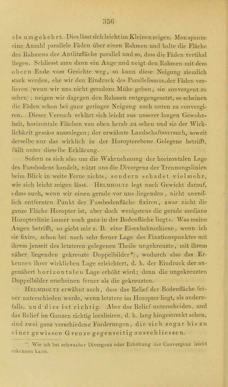 350 als umgekehrt. Dies lässtsichleichtim Kleinen zeigen. Manspannc eine Anzahl parallele Fäden über einen Rahmen und halte die Fläche des Rahmens der Antlitzfläche parallel und so, dass die Fäden vertikal liegen. Schliesst man dann ein Auge und neigt den Rahmen mit dem obern Ende vom Gesichte weg, so kann diese Neigung ziemlich stark werden, ehe wir den Eindruck des Parallelismusjder Fäden ver- lieren (wenn wir uns nicht geradezu Mühe geben, sie convergent zu sehen); neigen wir dagegen den Rahmen entgegengesetzt, so scheinen die Fäden schon bei ganz geringer Neigung nach unten zu convergi- ren. Dieser Versuch erklärt sich leicht aus unserer langen Gewohn- heit, horizontale Flächen von oben herab zu sehen und sie der Wirk- lichkeit gemäss auszulegen; der erwähnte Landschaftsversuch, soweit derselbe nur das wirklich in der Horopterebene Gelegene betrifft, fällt unter dieselbe Erklärung. Sofern es sich also um die Wahrnehmung der horizontalen Lage des Fussbodens handelt, nützt uns die Divergenz der Trennungslinien beim Blick in weite Ferne nichts, sondern schadet vielmehr, wie sich leicht zeigen lässt. Helmholtz legt noch Gewicht darauf, »dass auch, wenn wir einen gerade vor uns liegenden, nicht unend- lich entfernten Punkt der Fussbodenfläche fixiren , zwar nicht die ganze Fläche Horopter ist, aber doch wenigstens die gerade mediane Horopterlinie immer noch ganz in der Bodenfläche liegt«. Was meine Augen betrifft, so giebt mir z. B. eine Eisenbahnschiene, wenn ich sie fixire, schon bei noch sehr ferner Lage des Fixationspunktes mit ihrem jenseit des letzteren gelegenen Theile ungekreuzte, mit ihrem näher liegenden gekreuzte Doppelbilder*), wodurch also das Er- kennen ihrer wirklichen Lage erleichtert, d. h. der Eindruck der an- genähert h ori z o n tale n Lage erhöht wird; denn die ungekreuzten Doppelbilder erscheinen ferner als die gekreuzten. Helmholtz erwähnt auch, dass das Relief der Bodenfläche fei- ner unterschieden werde, wenn letztere ijn Horopter liegt, als andern- falls, und dies ist richtig. Aber das Relief unterscheiden, und das Relief im Ganzen richtig localisiren, d. h. lang hingestreckt sehen, sind zwei ganz verschiedene Forderungen, die sich sogar bis zu einer gewissen Grenze gegenseitigausschliessen. ■; Wie ich bei schwacher Divergenz oder Erhöhung der Convergeuz leicht erkennen kann.