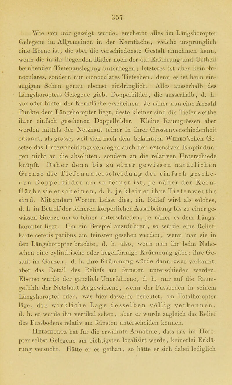Wie von mir gezeigt wurde, erscheint alles im Längshoropter Gelegene im Allgemeinen in der Kernfläche, welche ursprünglich eine Ebene ist, die aber die verschiedenste Gestalt annehmen kann, wenn die in ihr liegenden Bilder noch der auf Erfahrung und Urtheil beruhenden Tiei'enauslegung unterliegen; letzteres ist aber kein bi- noculares, sondern nur monoculares Tiefsehen, denn es ist beim ein- äugigen Sehen genau ebenso eindringlich. Alles ausserhalb des Längshoropters Gelegene giebt Doppelbilder, die ausserhalb, d. h. vor oder hinter der Kernfläche erscheinen. Je näher nun eine Anzahl Punkte dem Längshoropter liegt, desto kleiner sind die Tieienwerthe ihrer einfach gesehenen Doppelbilder. Kleine Raumgrössen aber werden mittels der Netzhaut feiner in ihrer Grössenverschiedenheit erkannt, als grosse, weil sich nach dem bekannten WEBEii'schen Ge- setze das Unterscheidungsvermögen auch der extensiven Empfindun- gen nicht an die absoluten, sondern an die relativen Unterschiede knüpft. Daher denn bis zu einer gewissen natürlichen Grenze die Tiefenunterscheidung der einfach gesehe- nen Doppelbilder um so feiner ist, je näher der Kern- fläch e sie er s chein en, d. h. j e klein er ihre Tie fe n wer the sind. Mit andern Worten heisst dies, ein Relief wird als solches, d. h. in Betreff der feineren körpei'lichen Ausarbeitung bis zu einer ge- Avissen Grenze um so feiner unterschieden, je näher es dem Längs- horopter liegt. Um ein Beispiel anzuführen, so wüi'de eine Relief- karte ceteris paribus am feinsten gesehen werden, wenn man sie in den Längshoropter brächte, d. h. also, wenn man ihr beim Nahe- sehen eine cylindiische oder kegelförmige Krümmung gäbe: ihre Ge- stalt im Ganzen, d. h. ihre Ki-ünmiung würde dann zwar verkannt, aber das Detail des Reliefs am feinsten unterschieden werden. Ebenso würde der gänzlich Unerfahrene, d. h. nur auf die Raum- gelühle der Netzhaut Angewiesene, wenn der Fussboden in seinem Längshoropter oder, was hier dasselbe bedeutet, im Totalhoropter läge, die wirkliche Lage desselben völlig verkennen, d. h. er würde ihn vertikal sehen, aber er würde zugleich das Relief des Fussbodens relativ am feinsten unterscheiden können. ' Helmiioltz hat für die erM'ähnte Annahme, dass das im Horo- pter selbst Gelegene am richtigsten localisirt werde, keinerlei Erklä- rung versucht. Hätte er es gethan, so hätte er sich dabei lediglich