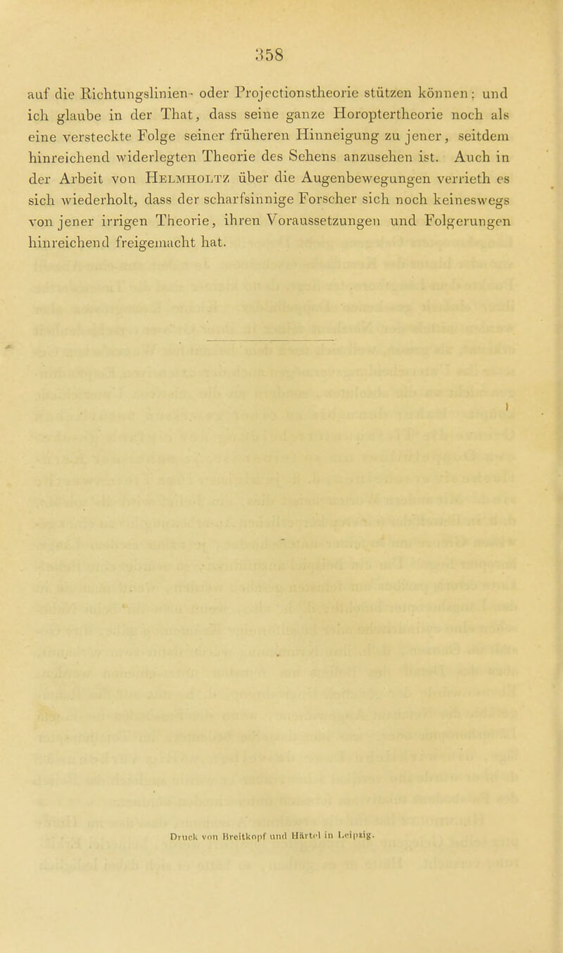 auf die Richtungslinien - oder Projectionstheorie stützen können; und ich glaube in der That, dass seine ganze Horoptertheorie noch als eine versteckte Folge seiner früheren Hinneigung zu jener, seitdem hinreichend widerlegten Theorie des Sehens anzusehen ist. Auch in der Arbeit von Helmholtz über die Augenbewegungen verrieth es sich wiederholt, dass der scharfsinnige Forscher sich noch keineswegs von jener irrigen Theorie, ihren Voraussetzungen und Folgerungen hinreichend freigemacht hat. Driicli von Bicitko|if unil Häiti l in I.nipiig.