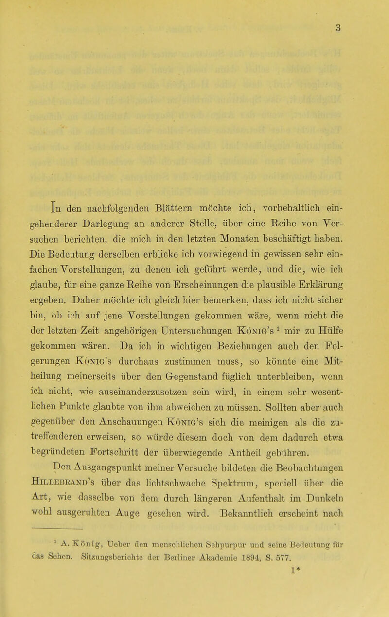 In den nachfolgenden Blättern möchte ich, vorbehaltlich ein- gehenderer Darlegung an anderer Stelle, über eine Reihe von Ver- suchen berichten, die mich in den letzten Monaten beschäftigt haben. Die Bedeutung derselben erblicke ich vorwiegend in gewissen sehr ein- fachen Vorstellungen, zu denen ich geführt werde, und die, wie ich glaube, für eine ganze Reihe von Erscheinungen die plausible Erklärung ergeben. Daher möchte ich gleich hier bemerken, dass ich nicht sicher bin, ob ich auf jene Vorstellungen gekommen wäre, wenn nicht die der letzten Zeit angehörigen Untersuchungen König's * mir zu Hülfe gekommen wären. Da ich in wichtigen Beziehungen auch den Fol- gerungen König's durchaus zustimmen muss, so könnte eine Mit- heilung meinerseits über den G-egenstand füglich unterbleiben, wenn ich nicht, wie auseinanderzusetzen sein wird, in einem sehr wesent- hchen Punkte glaubte von ihm abweichen zu müssen. Sollten aber auch gegenüber den Anschauungen König's sich die meinigen als die zu- treffenderen erweisen, so würde diesem doch von dem dadurch etwa begründeten Fortschritt der überwiegende Antheil gebühren. Den Ausgangspunkt meiner Versuche bildeten die Beobachtungen Hillebkand's über das lichtschwache Spektrum, speciell über die Art, wie dasselbe von dem durch längeren Aufenthalt im Dunkeln wohl ausgeruhten Auge gesehen wird. Bekanntlich erscheint nach * A. König, Ueber den menschlichen Sehpurpur und seine Bedeutung für das Sehen. Sitzungsberichte der Berliner Akademie 1894, S. 577. 1*