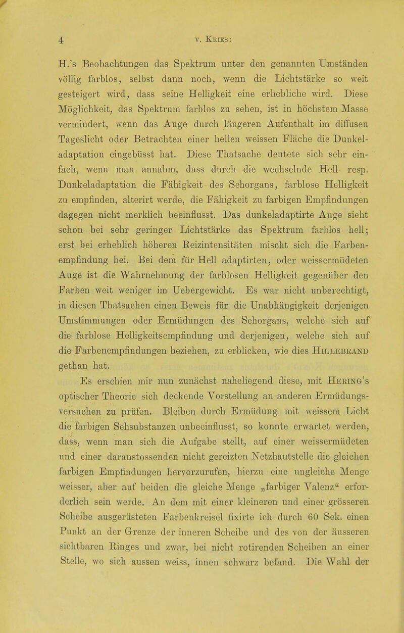 H.'s Beobachtungen das Spektrum unter den genannten Umständen völlig farblos, selbst dann noch, wenn die Lichtstärke so weit gesteigert wird, dass seine Helligkeit eine erhebliche wird. Diese Möglichkeit, das Spektrum farblos zu sehen, ist in höchstem Masse vermindert, wenn das Auge durch längeren Aufenthalt im diffusen Tageslicht oder Betrachten einer hellen weissen Fläche die Dunkel- adaptation eingebüsst hat. Diese Thatsache deutete sich sehr ein- fach, wenn man annahm, dass durch die wechselnde Hell- resp. Dunkeladaptation die Fähigkeit des Sehorgans, farblose Helligkeit zu empfinden, alteiirt werde, die Fähigkeit zu farbigen Empfindungen dagegen nicht merklich beeinflusst. Das dunkeladaptirte Auge sieht schon bei sehr geringer Lichtstärke das Spektrum farblos hell; erst bei erheblich höheren Beizintensitäten mischt sich die Farben- empfindung bei. Bei dem für Hell adaptirten, oder weissermiideten Auge ist die Wahrnehmung der farblosen Helligkeit gegenüber den Farben weit weniger im Uebergewicht. Es war nicht unberechtigt, in diesen Thatsachen einen Beweis für die Unabhängigkeit derjenigen Umstimmungen oder Ermüdungen des Sehorgans, welche sich auf die farblose Helhgkeitsempfindung und derjenigen, welche sich auf die Farbenempfindungen beziehen, zu erbhcken, wie dies Hh^lebkaxd gethan hat. Es erschien mir nun zunächst naheliegend diese, mit Hering's optischer Theorie sich deckende Vorstellung an anderen Ermüdungs- versuchen zu prüfen. Bleiben durch Ermüdung mit weissem Licht die farbigen Sehsubstanzen unbeeinflusst, so konnte erwartet werden, dass, wenn man sich die Aufgabe stellt, auf einer weissermüdeten und einer daranstossenden nicht gereizten Netzhautstellc die gleichen farbigen Empfindungen hervorzurufen, hierzu eine ungleiche Menge weisser, aber auf beiden die gleiche Menge „farbiger Valenz erfor- derlich sein werde. An dem mit einer kleineren und einer grösseren Scheibe ausgerüsteten Farbenkreisel fixirte ich durch 60 Sek. einen Punkt an der Grenze der inneren Scheibe und des von der äusseren sichtbaren Ringes und zwar, bei nicht rotirenden Scheiben an einer Stelle, wo sich aussen weiss, innen schwarz befand. Die Wahl der