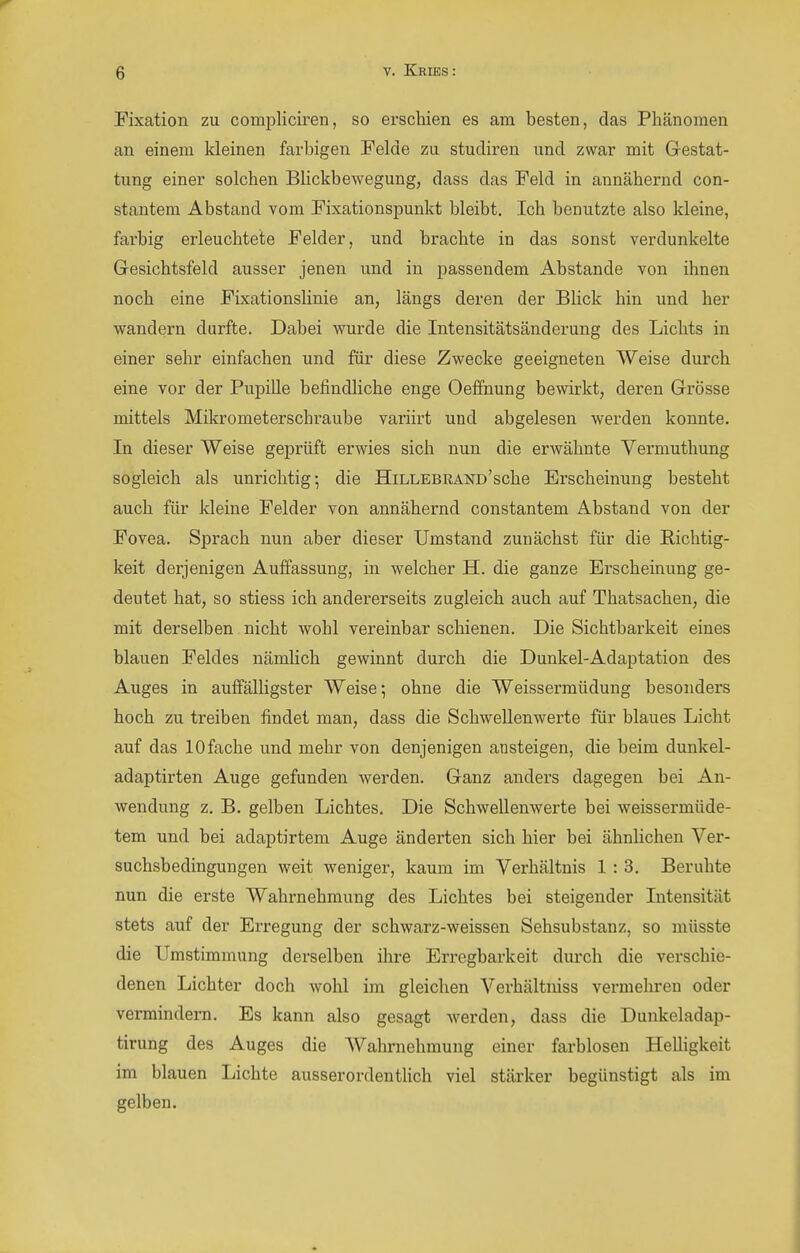 Fixation zu compliciren, so erschien es am besten, das Phänomen an einem kleinen farbigen Felde zu studiren und zwar mit Gestat- tung einer solchen Blickbewegung, dass das Feld in annähernd con- stantem Abstand vom Fixationspunkt bleibt. Ich benutzte also kleine, farbig erleuchtete Felder, und brachte in das sonst verdunkelte Gesichtsfeld ausser jenen und in passendem Abstände von ihnen noch eine Fixationslinie an, längs deren der BUck hin und her wandern durfte. Dabei wurde die Intensitätsänderung des Lichts in einer sehr einfachen und für diese Zwecke geeigneten Weise durch eine vor der Pupille befindliche enge Oeffnung bewirkt, deren Grösse mittels Mikrometerschi-aube variirt und abgelesen werden konnte. In dieser Weise geprüft erwies sich nun die erwähnte Vermuthung sogleich als unrichtig-, die HiLLEBKANü'sche Erscheinung besteht auch für kleine Felder von annähernd constantem Abstand von der Fovea. Sprach nun aber dieser Umstand zunächst für die Richtig- keit derjenigen AuiTassung, in welcher H. die ganze Erscheinung ge- deutet hat, so stiess ich andererseits zugleich auch auf Thatsachen, die mit derselben nicht wohl vereinbar schienen. Die Sichtbarkeit eines blauen Feldes nämUch gewinnt durch die Dunkel-Adaptation des Auges in auffälligster Weise; ohne die Weissermüdung besonders hoch zu treiben findet man, dass die Schwellenwerte für blaues Licht auf das lOfache und mehr von denjenigen ansteigen, die beim dunkel- adaptirten Auge gefunden werden. Ganz anders dagegen bei An- wendung z. B. gelben Lichtes. Die Schwellenwerte bei weissermüde- tem und bei adaptirtem Auge änderten sich hier bei ähnlichen Ver- suchsbedingungen weit weniger, kaum im Verhältnis 1 : 3. Beruhte nun die erste Wahrnehmung des Lichtes bei steigender Intensität stets auf der Erregung der schwarz-weissen Sehsubstanz, so müsste die Umstimmung derselben ihre Erregbarkeit durch die verschie- denen Lichter doch wohl im gleichen Verhältniss vermehren oder vermindern. Es kann also gesagt werden, dass die Dunkeladap- tirung des Auges die Wahrnehmung einer farblosen Helligkeit im blauen Lichte ausserordentlich viel stärker begünstigt als im gelben.