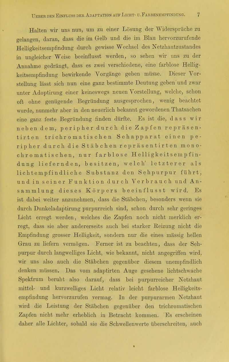 Halten wir uns nun, um zu einer Lösung der Widerspriiche zu gelangen, daran, dass die im Gelb und die im Blau hervorzurufende Helligkeitsempfindung durch gewisse Wechsel des Netzhautzustandes in ungleicher Weise beeinflusst werden, so sehen wir uns zu der Annahme gedrängt, dass es zwei verschiedene, eine farblose Hellig- keitsempfindung bewu-kende Vorgänge geben müsse. Dieser Vor- stellung lässt sich nun eine ganz bestimmte Deutung geben und zwar unter Adoptirung einer keineswegs neuen Vorstellung, welche, schon oft ohne genügende Begründung ausgesprochen, wenig beachtet wurde, nunmehr aber in den neuerlich bekannt gewordenen Thatsachen eine ganz feste Begründung finden dürfte. Es ist die, dass wir neben dem, peripher durch die Zapfen repräsen- tirten trieb romatischen Sehapparat einen pe- ripher durch die Stäbchen repräsentirten mono- chromatischen, nur farblose Helligkeitsempfin- dung liefernden, besitzen, welch' letzterer als lichtempfindliche Substanz den Sehpurpur führt, und in seiner Funktion durch Verbrauch und An- sammlung dieses Körpers beeinflusst wird. Es ist dabei weiter anzunehmen, dass die Stäbchen, besonders wenn sie durch Dunkeladaptirung purpurreich sind, schon durch sehr geringes Licht erregt werden, welches die Zapfen noch nicht merklich er- regt, dass sie aber andererseits auch bei starker Reizung nicht die Empfindung grosser Helligkeit, sondern nur die eines massig hellen Grrau zu liefern vermögen. Ferner ist zu beachten, dass der Seh- purpur durch langwelHges Licht, wie bekannt, nicht angegriffen wird, wir uns also auch die Stäbchen gegenüber diesem unempfindlich denken müssen. Das vom adaptirten Auge gesehene lichtschwache Spektrum beruht also darauf, dass bei purpurreicher Netzhaut mittel- und kurzwelliges Licht relativ leicht farblose Helligkeits- empfindung hervorzurufen vermag. In der purpurarmen Netzhaut wird die Leistung der Stäbchen gegenüber den trichromatischen Zapfen nicht mehr erheblich in Betracht kommen. Es erscheinen daher alle Lichter, sobald sie die Schwellenwerte überschreiten, auch