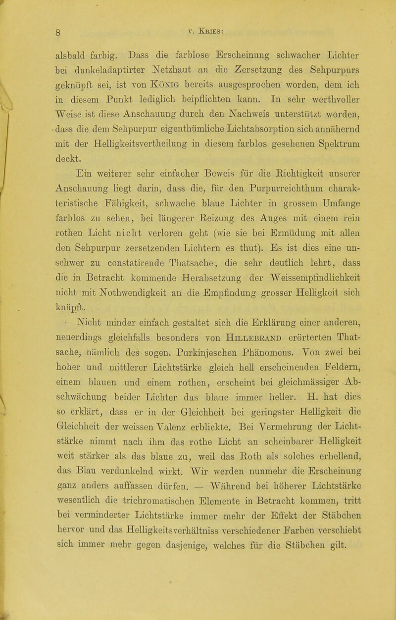 alsbald farbig. Dass die farblose Erscheinung schwacher Lichter bei dunkeladaptirter Netzhaut an die Zersetzung des Sehpurpurs geknüpft sei, ist von König bereits ausgesprochen worden, dem ich in diesem Punkt lediglich beipflichten kann. In sehr werthvoller Weise ist diese Anschauung durch den Nachweis unterstützt worden, dass die dem Sehpurpux eigenthümliche Lichtabsorption sich annähernd mit der HeUigkeitsvertheilung in diesem farblos gesehenen Spektrum deckt. Ein weiterer sehr einfacher Beweis für die Hichtigkeit unsex*er Anschauung hegt darin, dass die, für den Purpurreichthum charak- teristische Fähigkeit, schwache blaue Lichter in grossem Umfange farblos zu sehen, bei längerer Reizung des Auges mit einem rein rothen Licht nicht verloren geht (wie sie bei Ermüdung mit allen den Sehpurpur zersetzenden Lichtern es thut). Es ist dies eine un- schwer zu constatirende Thatsache, die sehr deutlich lehi't, dass die in Betracht kommende Herabsetzung der Weissempfindlichkeit nicht mit Nothwendigkeit an die Empfindung grosser Helhgkeit sich knüpft. Nicht minder einfach gestaltet sich die Erklärung einer anderen, neuerdings gleichfalls besonders von Hillebrand erörterten That- sache, nämhch des sogen. Purkinjeschen Phänomens. Von zwei bei hoher und mittlerer Lichtstärke gleich hell erscheinenden Feldern, einem blauen und einem rothen, erscheint bei gleichmässiger Ab- schwächung beider Lichter das blaue immer heller. H. hat dies so erklärt, dass er in der Gleichheit bei geringster Helligkeit die Gleichheit der weissen Valenz erblickte. Bei Vermehrung der Licht- stärke nimmt nach ihm das rothe Licht an scheinbarer Helhgkeit weit stärker als das blaue zu, weil das Roth als solches erhellend, das Blau verdunkelnd wirkt. Wir werden nunmehr die Erscheinung ganz anders auffassen dürfen. — Während bei höherer Lichtstärke wesenthch die trichromatischen Elemente in Betracht kommen, tritt bei verminderter Lichtstärke immer mehr der Effekt der Stäbchen hervor und das Helhgkeitsverhältniss verschiedener Farben verschiebt sich immer mehr gegen dasjenige, welches für die Stäbchen gilt.