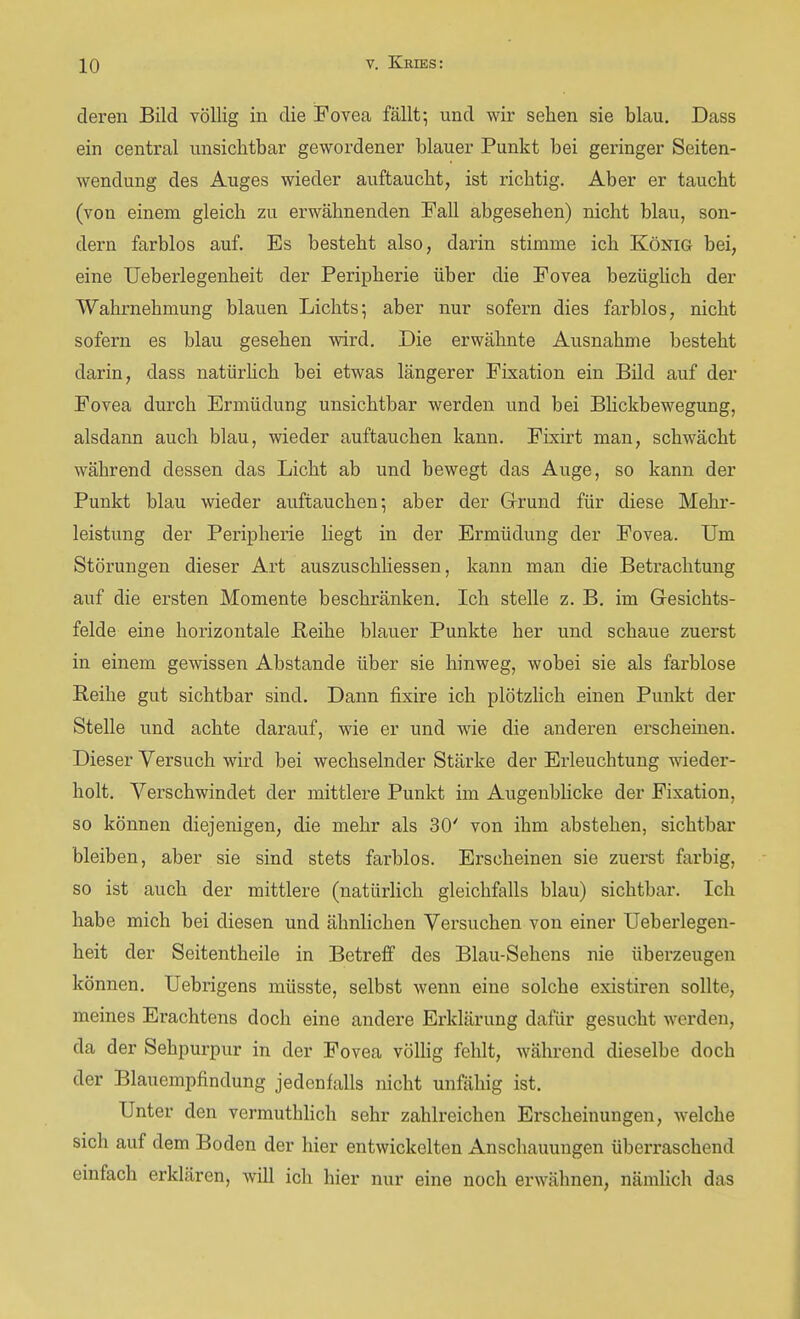 deren Bild völlig in die Fovea fällt-, und wir sehen sie blau. Dass ein central unsichtbar gewordener blauer Punkt bei geringer Seiten- wendung des Auges wieder auftaucht, ist richtig. Aber er taucht (von einem gleich zu erwähnenden Fall abgesehen) nicht blau, son- dern farblos auf. Es besteht also, darin stimme ich König bei, eine Ueberlegenheit der Peripherie über die Fovea bezüghch der Wahrnehmung blauen Lichts5 aber nur sofern dies farblos, nicht sofern es blau gesehen wird. Die erwähnte Ausnahme besteht darin, dass natürHch bei etwas längerer Fixation ein Bild auf der Fovea durch Ermüdung unsichtbar werden und bei BHckbewegung, alsdann auch blau, wieder auftauchen kann. Fixirt man, schwächt während dessen das Licht ab und bewegt das Auge, so kann der Punkt blau wieder auftauchen-, aber der Grund für diese Mehr- leistung der Peripherie liegt in der Ermüdung der Fovea. Um Störungen dieser Art auszuschliessen, kann man die Betrachtung auf die ersten Momente beschränken. Ich stelle z. B. im Gesichts- felde eine horizontale Beihe blauer Punkte her und schaue zuerst in einem gewissen Abstände über sie hinweg, wobei sie als farblose Reihe gut sichtbar sind. Dann fixire ich plötzhch einen Punkt der Stelle und achte darauf, wie er und wie die anderen erscheinen. Dieser Versuch wird bei wechselnder Stärke der Erleuchtung wieder- holt. Verschwindet der mittlere Punkt im Augenblicke der Fixation, so können diejenigen, die mehr als 30' von ihm abstehen, sichtbar bleiben, aber sie sind stets farblos. Erscheinen sie zuerst farbig, so ist auch der mittlere (natürlich gleichfalls blau) sichtbar. Ich habe mich bei diesen und ähnlichen Versuchen von einer Ueberlegen- heit der Seitentheile in Betreff des Blau-Sehens nie überzeugen können. Uebrigens müsste, selbst wenn eine solche existiren sollte, meines Erachtens doch eine andere Erklärung dafür gesucht werden, da der Sehpurpur in der Fovea völlig fehlt, Avährend dieselbe doch der Blauempfindung jedenfalls nicht unfähig ist. Unter den vermuthlich sehr zahlreichen Erscheinungen, welche sich auf dem Boden der hier entwickelten Anschauungen überraschend einfach erklären, will ich hier nur eine noch erwähnen, nämlich das