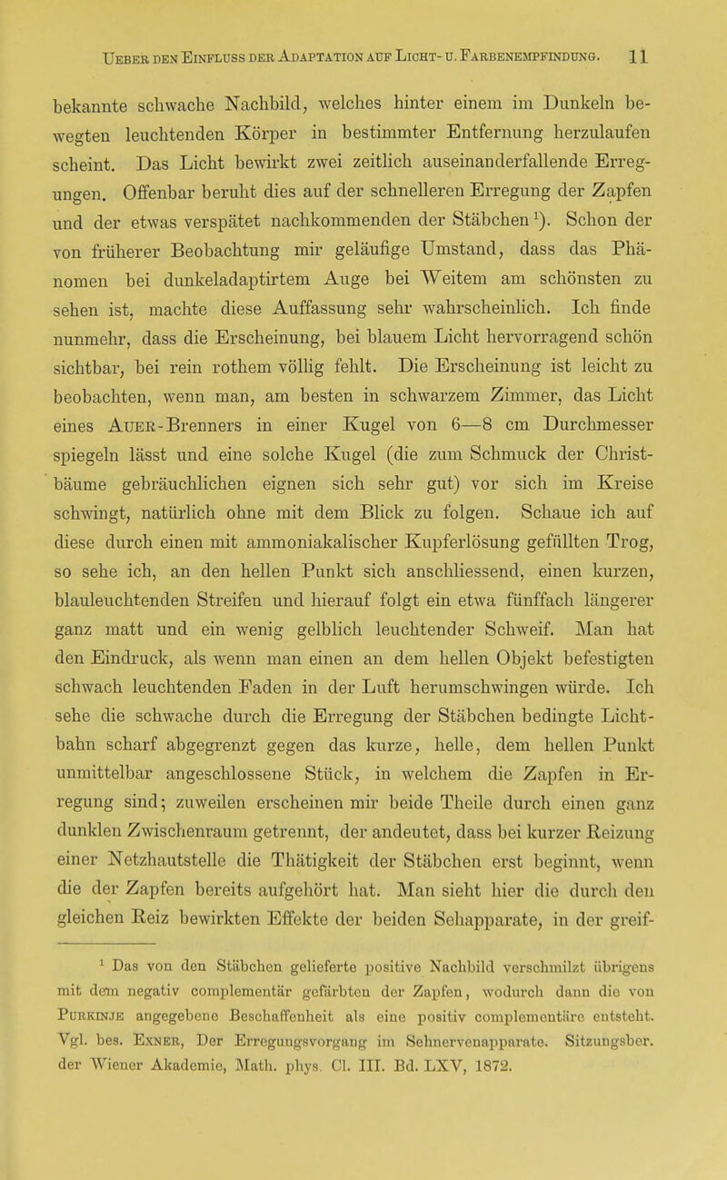 bekannte schwache Nachbild, Avelches hinter einem im Dunkeln be- wegten leuchtenden Körper in bestimmter Entfernung herzulaufen scheint. Das Licht bewirkt zwei zeitlich auseinanderfallende Erreg- ungen. Offenbar beruht dies auf der schnelleren Erregung der Zapfen und der etwas verspätet nachkommenden der Stäbchen ^). Schon der von früherer Beobachtung mir geläufige Umstand, dass das Phä- nomen bei dunkeladaptirtem Auge bei Weitem am schönsten zu sehen ist, machte diese Auffassung sehr wahrscheinhch. Ich finde nunmehr, dass die Erscheinung, bei blauem Licht hervorragend schön sichtbar, bei rein rothem völHg fehlt. Die Erscheinung ist leicht zu beobachten, wenn man, am besten in schwarzem Zimmer, das Licht eines Auer-Brenners in einer Kugel von 6—8 cm Durchmesser spiegeln lässt und eine solche Kugel (die zum Schmuck der Christ- bäume gebräuchlichen eignen sich sehr gut) vor sich im Kreise schwingt, natürlich ohne mit dem Blick zu folgen. Schaue ich auf diese durch einen mit ammoniakalischer Kupferlösung gefüllten Trog, so sehe ich, an den hellen Punkt sich anschliessend, einen kurzen, blauleuchtenden Streifen und hierauf folgt ein etwa fünffach längerer ganz matt und ein wenig gelblich leuchtender Schweif. Man hat den Eindruck, als wenn man einen an dem hellen Objekt befestigten schwach leuchtenden Faden in der Luft herumschwingen würde. Ich sehe die schwache durch die Erregung der Stäbchen bedingte Licht- bahn scharf abgegrenzt gegen das kurze, helle, dem hellen Punkt unmittelbar angeschlossene Stück, in welchem die Zapfen in Er- regung sind 5 zuweilen erscheinen mir beide Theile durch einen ganz dunklen Zwischenraum getrennt, der andeutet, dass bei kurzer Reizung einer Netzhautstelle die Thätigkeit der Stäbchen erst beginnt, wenn die der Zapfen bereits aufgehört hat. Man sieht hier die durch den gleichen Reiz bewirkten Effekte der beiden Sehapparate, in der greif- 1 Das von den Stäbchen gelieferte positive Nachbild verschmilzt übrigens mit dem negativ complementär gefärbten der Zapfen, wodurch dann die von Purkinje angegebene Beschaffenheit als eine positiv complementäre entsteht. Vgl. bes. ExNER, Der ErregungsVorgang im Sehnervenapparate. Sitzungsber. der AViener Akademie, Math. phys. CI. III. Bd. LXV, 1872.