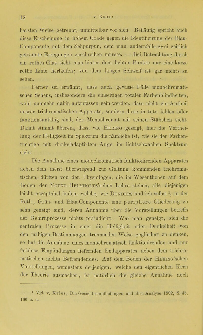 barsten Weise getrennt, unmittelbar vor sich. Beiläufig spricht auch diese Erscheinung in hohem Grade gegen die Identificirung der Blau- Componente mit dem Sehpurpur, dem man andernfalls zwei zeitlich getrennte Erregungen zuschreiben müsste. — Bei Betrachtung durch ein rothes Glas sieht man hinter dem lichten Punkte nur eine kurze rothe Linie herlaufen; von dem langen Schweif ist gar nichts zu sehen. Ferner sei erwähnt, dass auch gewisse Fälle monochromati- schen Sehens, insbesondere die einseitigen totalen Farbeubhndheiten, wohl nunmehr dahin aufzufassen sein werden, dass nicht ein Antheil unsrer trichromatischen Appai-ate, sondern diese in toto fehlen oder funktionsunfähig sind, der Monochromat mit seinen Stäbchen sieht. Damit stimmt überein, dass, wie Heeing gezeigt, hier die Yerthei- lung der Helligkeit im Spektrum die nämhche ist, wie sie der Farben- tüchtige mit dunkeladaptirtem Auge im lichtschwachen Spektrum sieht. Die Annahme eines monochromatisch funktionirenden Apparates neben dem meist überwiegend zur Geltung kommenden trichroma- tischen, dürften von den Physiologen, die im Wesentlichen auf dem Boden der YouNG-HELJfflOLTz'schen Lehre stehen, alle diejenigen leicht acceptabel finden, welche, wie Donders und ich selbst ^, in der Roth-, Grün- und Blau-Componente eine periphere Gliederung zu sehn geneigt sind, deren Annahme über die Vorstellungen betrefis der Gehirnprozesse nichts präjudicirt. War man geneigt, sich die centralen Prozesse in einer die Helligkeit oder Dunkelheit von den farbigen Bestimmungen trennenden Weise gegUedert zu denken, so hat die Annahme eines monochromatisch funktionirenden und nur farblose Empfindungen liefernden Endapparates neben dem trichi'O- matischen nichts Befremdendes. Auf dem Boden der HERiNG'schen Vorstellungen, wenigstens derjenigen, welche den eigentlichen Kern der Theorie ausmachen, ist natürlich die gleiche Annahme noch ^ Vgl. V. Kries, Die Gesichtsempfiadungen und ihre Analyse 1882, S. 45, 166 u. a.