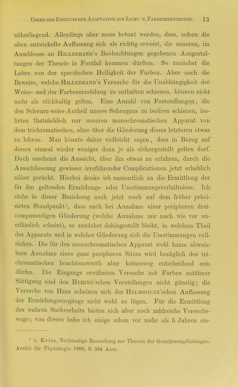 näherliegend. Allerdings aber muss betont werden, dass, sofern die oben entwickelte Auffassung sich als richtig erweist, die neueren, im Anschlüsse an Hillebrand's Beobachtungen gegebenen Ausgestal- tunaien der Theorie in Fortfall kommen dürften. So zunächst die Lehre von der specifischen Helligkeit der Farben. Aber auch die Beweise, welche Hillebeand's Versuche für die Unabhängigkeit der Weiss- und der Farbenermüdung zu enthalten schienen, können nicht mehr als stichhaltig gelten. Eine Anzahl Yon Feststellungen, die den Schwarz-weiss-Antheil unsres Sehorgans zu isoliren schienen, iso- lirten thatsächlich nur unseren monochromatischen Apparat von dem trichromatischen, ohne über die GHederung dieses letzteren etwas zu lehren. Man könnte daher vielleicht sagen, dass in Bezug auf diesen einmal wieder weniger denn je als sichergestellt gelten darf. Doch erscheint die Aussicht, über ihn etwas zu erfahren, durch die Ausschliessung gCAnsser irreführender Complicationen jetzt erheblich näher gerückt. Hierbei denke ich namentlich an die Ermittlung der für ihn geltenden Ermüdungs- oder Unistimmungsverhältnisse. Ich stehe in dieser Beziehung auch jetzt noch auf dem früher präci- sirten Standpunkt^, dass auch bei Annahme einer peripheren drei- componentigen Gliederung (welche Annahme mir nach wie vor un- erlässlich scheint), es zunächst dahingestellt bleibt, in welchem Theil des Apparats und in welcher Gliederung sich die ümstimmungen voll- ziehen. Die für den monochromatischen Apparat wohl kaum abweis- bare Annahme eines ganz peripheren Sitzes wird bezüglich des tri- chromatischen beachtenswerth aber keinesweg entscheidend sein dürfen. Die Eingangs erwähnten Versuche mit Farben mittlerer Sättigung sind den HEKiNG'schen Vorstellungen nicht günstig; die Versuche von Hess scheinen sich der HELMiiOLTz'schen Auffassung der Ermüdungsvorgänge nicht wohl zu fügen. Für die Ermittlung des wahren Sachverhalts bieten sich aber noch zahlreiche Versuchs- wege ; von diesen habe ich einige schon vor mehr als 5 Jahren ein- 1 v. K ries, Nochmalige Bemerkung zur Theorie der Gesichtsempfiudungeu. Archiv für Physiologie 1888, S. 384 Aum.