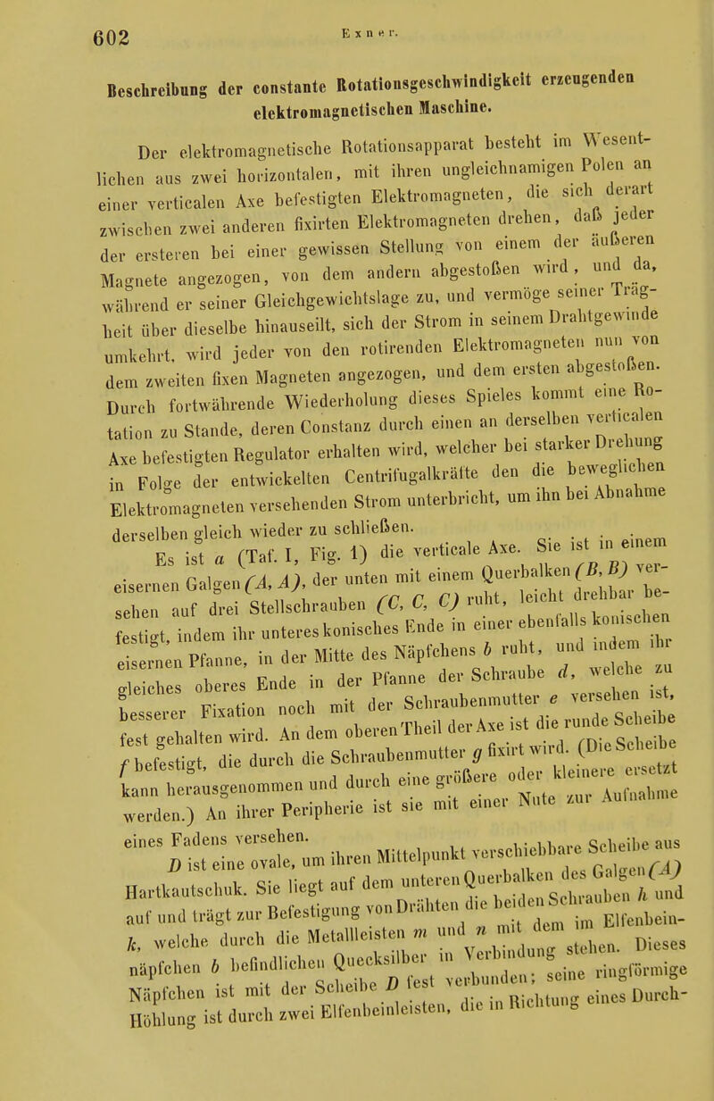 Exn« r. Beschreibung der constantc Rotationsgeschwindigkeit erzengenden elektromagnetischen Maschine. Der elektromagnetische Rotationsapparat besteht im Wesent- lichen aus zwei horizontalen, mit ihren ungleichnamigen Polen an einer yerticalen Axe befestigten Elektromagneten, die sich ^, derart zwischen zwei anderen fixirten Elektromagneten drehen, daß jeder der erstehen bei einer gewissen Stellung von einem der äußeren Magnete angezogen, von dem andern abgestoßen wird, und da, während er seiner Gleichgewichtslage zu, und vermöge seiner Träg- heit über dieselbe hinauseilt, sich der Strom in seinem Drahtgewu.de umkehrt, wird jeder von den rottenden Elektromagneten nun von dem zweiten fixen Magneten angezogen, und dem ersten abgestoßen. Durch fortwährende Wiederholung dieses Spieles kommt eine Ro- tation zu Stande, deren Constanz durch einen an derselben rg£m Axe befestigen Regulator erhalten wird, welcher bei starker Di ehung der entwickelten Centrifugalkrälte den die beweglichen Elektromagneten versehenden Strom unterbricht, um ihn bei Abnahme derselben gleich wieder zu schließen. Es ist « (Taf. I, Fig. 1) die vert.cale Axe Sie „tu^ eisernen Galgen^, der unten mit einem Querbalkener sehen auf drei Stellschrauben (C, C, C) ruht, leicht drehbar be est gt indem ihr unteres konisches Ende in einer ebenlalls konischen IL Pfanne, in der Mitte des Näpfchens * ruht und indem i Reiches oberes Ende in der Pfanne der Schraube d, welche zu iZZ Fixation noch mit der Schraubenmutter e versehe . t ereilten wird. An dem oberenTheil der Axe ist f befestigt die durch die Schraubenmutter g fixirt wird (Die Scheibe Cn^Lsgenommen und durch eine größere werden.) An ihrer Peripherie ist sie mit einer Nute zu, Aulua ^It^l ihren Mittelpunkt verschiebbare Scheie aus Hartkautschuk. Sie Hegt auf dem—^*^2 auf und trägt zur Refestigung von Drahten die beide k, welche durch die Metallleisten m nd»J^^U Dieses näpfchen * ^^J^^J^t Line ringförmige Näpfchen ist m.t der Scheibe D tejt eines Durch- Höhlung ist durch zwei Elfenbeinleisten, da in R.cnu 0