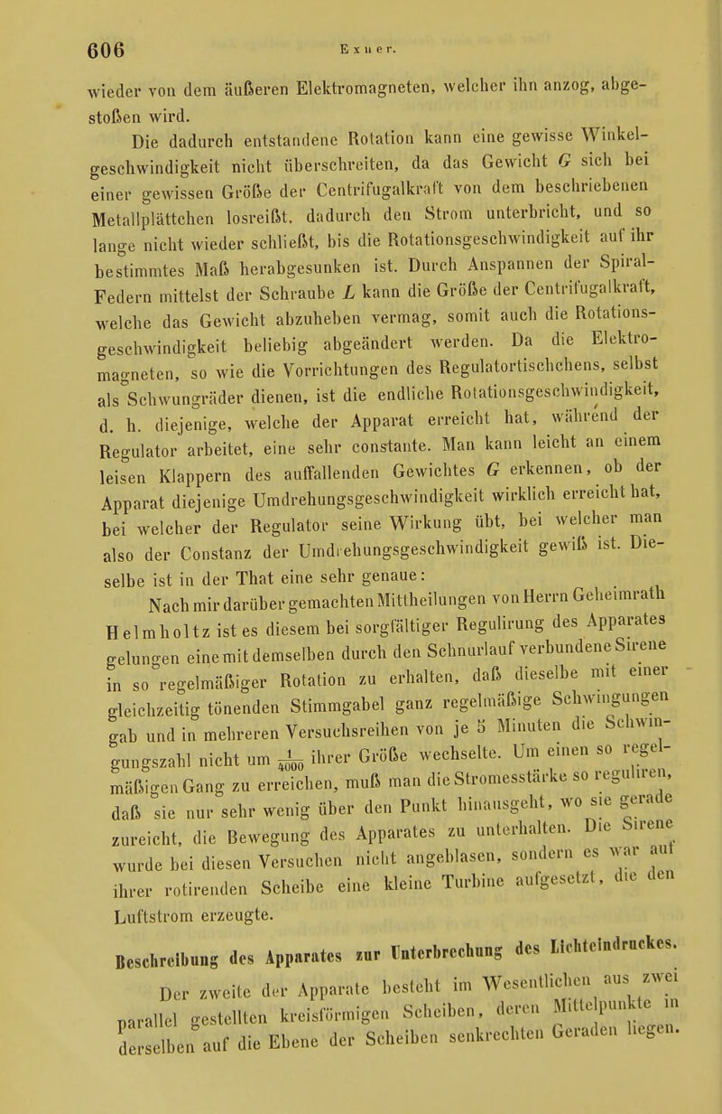 wieder von dem äußeren Elektromagneten, welcher ihn anzog, abge- stoßen wird. Die dadurch entstandene Rotation kann eine gewisse Winkel- geschwindigkeit nicht überschreiten, da das Gewicht G sich bei einer gewissen Größe der Centrifugalkraft von dem beschriebenen Metallplättchen losreißt, dadurch den Strom unterbricht, und so lange nicht wieder schließt, bis die Rotationsgeschwindigkeit auf ihr bestimmtes Maß herabgesunken ist. Durch Anspannen der Spiral- Federn mittelst der Schraube L kann die Größe der Centrifugalkraft, welche das Gewicht abzuheben vermag, somit auch die Rotations- geschwindigkeit beliebig abgeändert werden. Da die Elektro- magneten, so wie die Vorrichtungen des Regulatortischchens, selbst ^Schwungräder dienen, ist die endliche Rotationsgeschwindigkeit, d. h. diejenige, welche der Apparat erreicht hat, während der Regulator arbeitet, eine sehr constante. Man kann leicht an einem leisen Klappern des auffallenden Gewichtes G erkennen, ob der Apparat diejenige Umdrehungsgeschwindigkeit wirklich erreicht hat, bei welcher der Regulator seine Wirkung übt, bei welcher man also der Constanz der Umdrehungsgeschwindigkeit gewiß ist. Die- selbe ist in der That eine sehr genaue: Nach mir darüber gemachten Mittheilungen von Herrn Geheimrath Helmholtzistes diesem bei sorgfältiger Regulirung des Apparates gelungen eine mit demselben durch den Schnurlauf verbundene Sirene in so regelmäßiger Rotation zu erhalten, daß dieselbe mit einer gleichzeitig tönenden Stimmgabel ganz regelmäßige Schwingungen gab und in mehreren Versuchsreihen von je 5 Minuten die Schwm- gungszahl nicht um ^ ihrer Größe wechselte. Um einen so regel- mäßigen Gang zu erreichen, muß man die Stromesstärke so reguhren, daß sie nur sehr wenig über den Punkt hinausgeht, wo sie gerade zureicht, die Rewegung des Apparates zu unterhalten. Die Sirene wurde bei diesen Versuchen nicht angeblasen, sondern es war aul ihrer rotirenden Scheibe eine kleine Turbine aufgesetzt, die den Luftstrom erzeugte. Beschreibung des Apparates m, Dnterbreeknng des liehtclndruckes. Der .«eile der Apparate besteht im Wesentlichen ausizwe. parallel gestellten kreisförmigen Scheiben, deren ****** » d selbe, ant die Ebene der Scheiben senkrechten Geraden hegen.