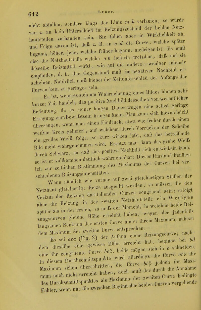 „ieht abfallen, sondern längs der Linie m h verlaufen, so wurde V an kein Unterschied im Reizuugszustand der Wd» Nets- tat el eu vorhanden sein. Sie fallen atar in WÄcbke* ab | ge davon ist, daß z. B. in c ä die Curve, we.che spater b ann hoher, jene, we.ebe ^^«?^* jt ■dso die Netritautstelle welche ab lieferte trotten,, daß auf e dasse e Reizmittel wirkt, wie auf die andere wemger_ «ta« fi ln d h der Gegenstand muß im negativen Nachbild er- i:tat: Na«*h mnß hiebe! der Zeitunterschied des Anfangs der cum; aÄiw«^ *. V 7c t handelt das positive Nachbild desselben von wesentbeber kurzer Zeit handelt, P selbs( . ein grelles Weiß folgt, » Bild „ich, ^^^ ZZi sieb entwickeln kann, dl Srnehmbar: Diesen Umstand benutze LVlT^Z BesLmnng des Maximums der Curve. bei ver- •n^-Ätr auf zwei gleichartigen Stehen der Verlauf der Reizung da, etau «a 0£«^ ^ ^rr^^ - dem Maximum der zweiten Curve entW^.^. „acll. Es sei aca (Fig. 2) 4« «■* ETS*» bei M dem dieselbe ^^t^-* Maximum schon überschr.tten, d.,0** tp J mum noch nicht erreicht haben, doc muß du des D„rchsch„it,spunk,es als «»— ^ ^ Curvc„ gehende Fehler, wenn nur die zwischen Beginn da