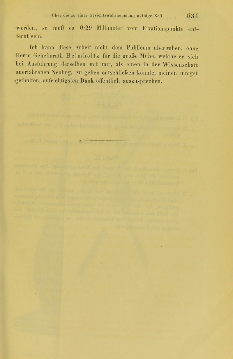 werden, so muß es 0'29 Millimeter vom Pixationspunkte ent- fernt sein. Ich kann diese Arbeit nicht dem Publicum übergeben, ohne Herrn Geheimrath Helmholtz für die große Mühe, welche er sich bei Ausführung derselben mit mir, als einen in der Wissenschaft unerfahrenen Neuling, zu geben entschließen konnte, meinen innigst gefühlten, aufrichtigsten Dank öffentlich auszusprechen.
