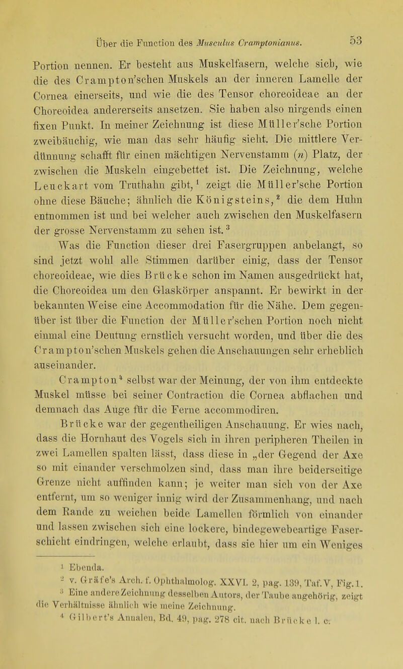 Portion nennen. Er besteht aus Muskelfasern, welche sieb, wie die des Crampton'schen Muskels an der inneren Lamelle der Cornea einerseits, und wie die des Tensor choreoideae an der Choreoidea andererseits ansetzen. Sie haben also nirgends einen fixen Punkt. In meiner Zeichnung ist diese Müller'sche Portion zweibäuchig, wie man das sehr häufig sieht. Die mittlere Ver- dünnung schafft für einen mächtigen Nervenstamm (n) Platz, da- zwischen die Muskeln eingebettet ist. Die Zeichnung, welche Leuckart vom Truthahn gibt,1 zeigt die Müller'sche Portion ohne diese Bäuche; ähnlich die König Steins,2 die dem Huhn entnommen ist und bei welcher auch zwischen den Muskelfasern der grosse Nervenstamm zu sehen ist.3 Was die Function dieser drei Fasergruppen anbelangt, so sind jetzt wohl alle Stimmen darüber einig, dass der Tensor choreoideae, wie dies Brücke schon im Namen ausgedrückt hat, die Choreoidea um den Glaskörper anspannt. Er bewirkt in der bekannten Weise eine Accommodation für die Nähe. Dem gegen- über ist über die Function der Müller'schen Portion noch nicht einmal eine Deutung ernstlich versucht worden, und über die des Crampton'schen Muskels gehen die Anschauungen sehr erheblich auseinander. Crampton4 selbst war der Meinung, der von ihm entdeckte Muskel müsse bei seiner Contraction die Cornea abflachen und demnach das Auge für die Ferne aecommodiren. Brücke war der gegentheiligen Anschauung. Er wies nach, dass die Hornhaut des Vogels sich in ihren peripheren Theilen in zwei Lamellen spalten lässt, dass diese in „der Gegend der Axe so mit einander verschmolzen sind, dass man ihre beiderseitige Grenze nicht auffinden kann; je weiter man sich von der Axe entfernt, um so weniger innig wird der Zusammenhang, und nach dem Rande zu weichen beide Lamellen förmlich von einander und lassen zwischen sich eine lockere, bindegewebeartige Faser- schicht eindringen, welche erlaubt, dass sie hier um ein Weniges 1 Ebenda. 2 v. Gräfe's Aren.-f. Ophthalmolog. XXVI. 2, pag. 139, Taf.V, Fig.l. 8 Eine andere Zeichnung desselben Autors, der Taube angehörig, zeigt die Verhältnisse ähnlich wie meine Zeichnung. 4 Gilbert'S Annalen, Bd. 49, pag. 278 cit. nach Brücke 1. c.