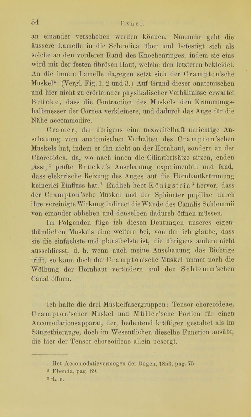 Exuer. an einander verschoben werden können. Nunmehr geht die äussere Lamelle in die Sclerotica über und befestigt sich als solche an den vorderen Rand des Knochenringes, indem sie eins wird mit der festen fibrösen Haut, welche den letzteren bekleidet. An die innere Lamelle dagegen setzt sich der Crampton'sche Muskel. (Vergl. Fig. 1, 2 und 3.) Auf Grund dieser anatomischen und hier nicht zu erörternder physikalischer Verhältnisse erwartet Brücke, dass die Contraction des Muskels den Krümmungs- halbmesser der Cornea verkleinere, und dadurch das Auge für die Nähe accommodire. Cramer, der übrigens eine unzweifelhaft unrichtige An- schauung vom anatomischen Verhalten des Crampton'schen Muskels hat, indem er ihn nicht an der Hornhaut, sondern an der Choreoidea, da, wo nach innen die Ciliarfortsätze sitzen, .enden lässt,1 prüfte Brücke's Anschauung experimentell und fand, dass elektrische Reizung des Auges auf die Hornhautkrümmung keinerlei Einfluss hat.2 Endlich hebt Königstein3 hervor, dass der Crampton'sche Muskel und der Sphincter pupillae durch ihre vereinigte Wirkung indirect die Wände des Canalis Schlemmii von einander abheben und denselben dadurch öffnen müssen. Im Folgenden füge ich diesen Deutungen unseres eigen- thümlichen Muskels eine weitere bei, von der ich glaube, dass sie die einfachste und plausibelste ist, die übrigens andere nicht ausschliesst, d. h. wenn auch meine Anschauung das Richtige trifft, so kann doch der Crampton'sche Muskel immer noch die Wölbung der Hornhaut verändern und den Schlemm'sclion Canal öffnen. Ich halte die drei Muskelfasergruppen: Tensor choreoideae, Crampton'scher Muskel und Müller'sche Portion für einen Accomodationsapparat, der, bedeutend kräftiger gestaltet als im Säugethierauge, doch im Wesentlichen dieselbe Function ausübt, die hier der Tensor choreoideae allein besorgt. i Het Accoiiiodatievermogen der Oogen, lSf>:S. pag. 75. Ebenda, pag. 89. c.