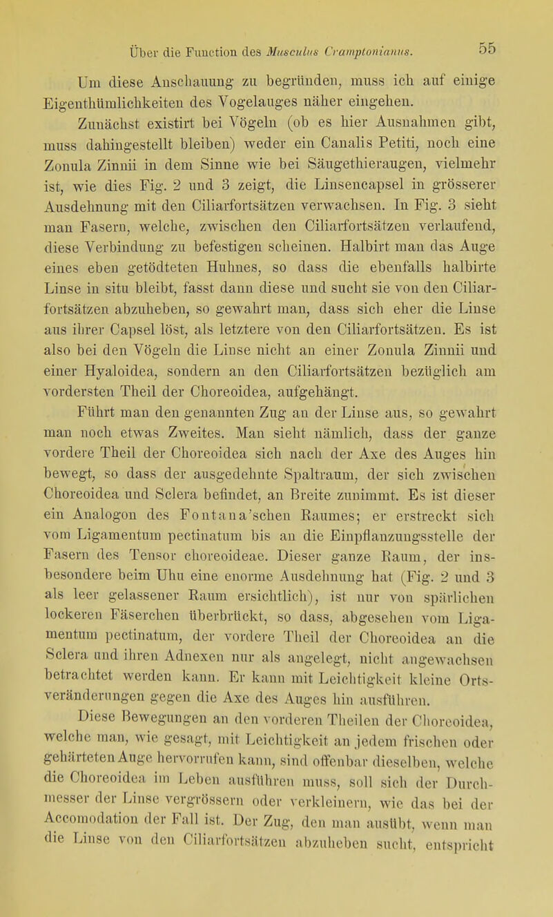 Um diese Anschauung- zu begründen, muss ich auf einige Eigentümlichkeiten des Vogelauges näher eingehen. Zunächst existirt bei Vögeln (ob es hier Ausnahmen gibt, muss dahingestellt bleiben) weder ein Canalis Petiti, noch eine Zonula Zinnii in dem Sinne wie bei Säugethieräugen, vielmehr ist, wie dies Fig. 2 und 3 zeigt, die Linsencapsel in grösserer Ausdehnung mit den Ciliarfortsätzen verwachsen. In Fig. 3 sieht man Fasern, welche, zwischen den Ciliarfortsätzen verlaufend, diese Verbindung zu befestigen scheinen. Halbirt man das Auge eines eben getödteten Huhnes, so dass die ebenfalls halbirte Linse in situ bleibt, fasst dann diese und sucht sie von den Ciliar- fortsätzen abzuheben, so gewahrt man, dass sich eher die Linse aus ihrer Capsel löst, als letztere von den Ciliarfortsätzen. Es ist also bei den Vögeln die Linse nicht an einer Zonula Zinnii und einer Hyaloidea, sondern an den Ciliarfortsätzen bezüglich am vordersten Theil der Choreoidea, aufgehängt. Führt man den genannten Zug an der Linse aus, so gewahrt man noch etwas Zweites. Man sieht nämlich, dass der ganze vordere Theil der Choreoidea sich nach der Axe des Auges hin bewegt, so dass der ausgedehnte Spaltraum, der sich zwischen Choreoidea und Sclera befindet, an Breite zunimmt. Es ist dieser ein Analogon des Font an a'sehen Raumes; er erstreckt sich vom Ligamentum pectinatum bis an die Einpflanzungsstelle der Fasern des Tensor choreoideae. Dieser ganze Raum, der ins- besondere beim Uhu eine enorme Ausdehnung hat (Fig. 2 und 3 als leer gelassener Raum ersichtlich), ist nur von spärlichen lockeren Fäserchen überbrückt, so dass, abgesehen vom Liga- mentum pectinatum, der vordere Theil der Choreoidea an die Sclera und ihren Adnexen nur als angelegt, nicht angewachsen betrachtet werden kann. Er kann mit Leichtigkeit kloine Orts- veränderungen gegen die Axe des Auges hin ausführen. Diese Bewegungen an den vorderen Theilen der Choreoidea, welche man, wie gesagt, mit Leichtigkeit an jedem frischen oder gehärteten Auge hervorrufen kann, sind offenbar dieselben, welche die Choreoidea im Leben ausführen muss, soll sich der Dureh- messer der Linse vergrössern oder verkleinern, wie das bei der Accomodation der Fall ist. Der Zug, den man ausübt, wenn man die Linse von den Ciliarfortsätzen abzuheben sucht, entspricht