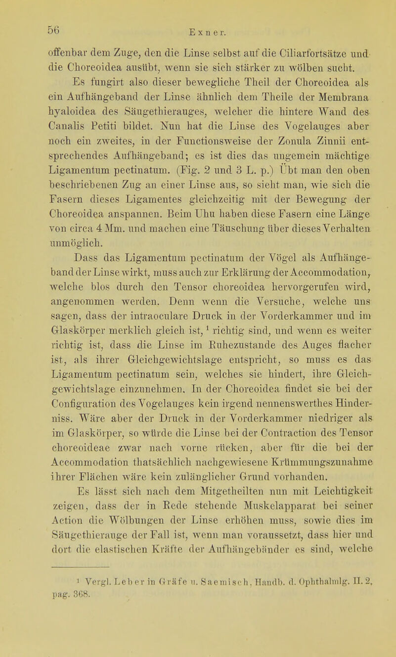 offenbar dem Zuge, den die Linse selbst auf die Ciliarfortsätze und die Choreoidea ausübt, wenn sie sieb stärker zu wölben sucht. Es fungirt also dieser bewegliche Theil der Choreoidea als ein Aufhängeband der Linse ähnlich dem Theile der Membrana hyaloidea des Säugethierauges, welcher die hintere Wand des Canalis Petiti bildet. Nun hat die Linse des Vogelauges aber noch ein zweites, in der Functionsweise der Zonula Zinnii ent- sprechendes Aufhängeband; es ist dies das ungemein mächtige Ligamentum pectinatum. (Fig. 2 und 3 L. p.) Übt man den oben beschriebenen Zug an einer Linse aus, so sieht man, wie sich die Fasern dieses Ligamentes gleichzeitig mit der Bewegung der Choreoidea anspannen. Beim Uhu haben diese Fasern eine Länge von circa 4 Mm. und machen eine Täuschung über dieses Verhalten unmöglich. Dass das Ligamentum pectinatum der Vögel als Aufhänge- band der Linse wirkt, muss auch zur Erklärung der Accommodation, welche blos durch den Tensor choreoidea hervorgerufen wird, angenommen werden. Denn wenn die Versuche, welche uns sagen, dass der intraoeulare Druck in der Vorderkammer und im Glaskörper merklich gleich ist,1 richtig sind, und wenn es weiter richtig ist, dass die Linse im Buhezustande des Auges flacher ist, als ihrer Gleichgewichtslage entspricht, so muss es das Ligamentum pectinatum sein, welches sie hindert, ihre Gleich- gewichtslage einzunehmen. In der Choreoidea findet sie bei der Configuration des Vogelauges kein irgend nennenswerthes Hinder- niss. Wäre aber der Druck in der Vorderkammer niedriger als im Glaskörper, so würde die Linse bei der Contraction des Tensor choreoideae zwar nach vorne rücken, aber für die bei der Accommodation ^tatsächlich nachgewiesene Krümmungszunahme ihrer Flächen wäre kein zulänglicher Grund vorhanden. Es lässt sich nach dem Mitgetheilten nun mit Leichtigkeit zeigen, dass der in Bede stehende Muskelapparal bei seiner Artion die Wölbungen der Linse erhöhen muss, sowie dies im Säugethierauge der Fall ist, wenn man voraussetzt, dass hier und dort die elastischen Kräfte der Aufhängebander es sind, welche 1 Vergl. Leber in Gräfe n. Saemisch. Handb. d. Ophrhalnilg. II. 2, pag. 368.