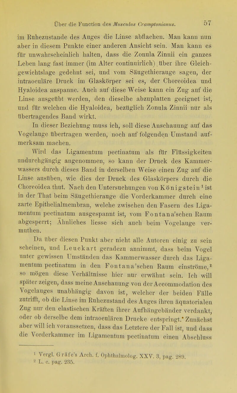 im Ruhezustände des Auges die Linse abflachen. Man kann nun aber in diesem Punkte einer anderen Ansicht sein. Man kann es für unwahrscheinlich halten, dass die Zonula Zinnii ein ganzes Leben lang fast immer (im Alter continuirlich) . Uber ihre Gleich- gewichtslage gedehnt sei, und vom Säugethierauge sagen, der intraoculäre Druck im Glaskörper sei es, der Ckoreoidea und Hyaloidea anspanne. Auch auf diese Weise kann ein Zug auf die Linse ausgeübt werden, den dieselbe abzuplatten geeignet ist, und für welchen die Hyaloidea, bezüglich Zonula Zinnii nur als übertragendes Band wirkt. In dieser Beziehung muss ich, soll diese Anschauung auf das Vogelauge übertragen werden, noch auf folgenden Umstand auf- merksam machen. Wird das Ligamentum pectiuatum als für Flüssigkeiten undurchgängig angenommen, so kann der Druck des Kammer- wassers durch dieses Band in derselben Weise einen Zug auf die Linse ausüben, wie dies der Druck des Glaskörpers durch die Choreoidea thut. Nach den Untersuchungen von Königstein 1 ist in der That beim Säugethierauge die Vorderkammer durch eine zarte Epithelialmembran, welche zwischen den Fasern des Liga- mentum pectinatum ausgespannt ist, vom Fontana'schen Baum abgesperrt; Ahnliches Hesse sich auch beim Vogelauge ver- muthen. Da über diesen Punkt aber nicht alle Autoren einig zu sein scheinen, und Leuckart geradezu annimmt, dass beim Vogel unter gewissen Umständen das Kammerwasser durch das Liga- mentum pectinatum in den Fontana'schen Raum einströme,2 so mögen diese Verhältnisse hier nur erwähnt sein. Ich will später zeigen, dass meine Anschauung von der Accommodation des Vogelauges unabhängig davon ist, welcher der Leiden Fälle zutrifft, ob die Linse im Ruhezustand des Auges ihren äquatorialen Zug nur den elastischen Kräften ihrer Aufhängebänder verdankt, oder ob derselbe dem intraoeulären Drucke entspringt.* Zunächst aber will ich voraussetzen, dass das Letztere der Fall ist, und dass die Vorderkammer im Ligamentum pectinatum einen Abschlus* 1 Vergl. Griif'e's Äi'ch. f. Ophth.-ilmolog. XXV. 3, pag 289 2 lt. e. pag. 235.