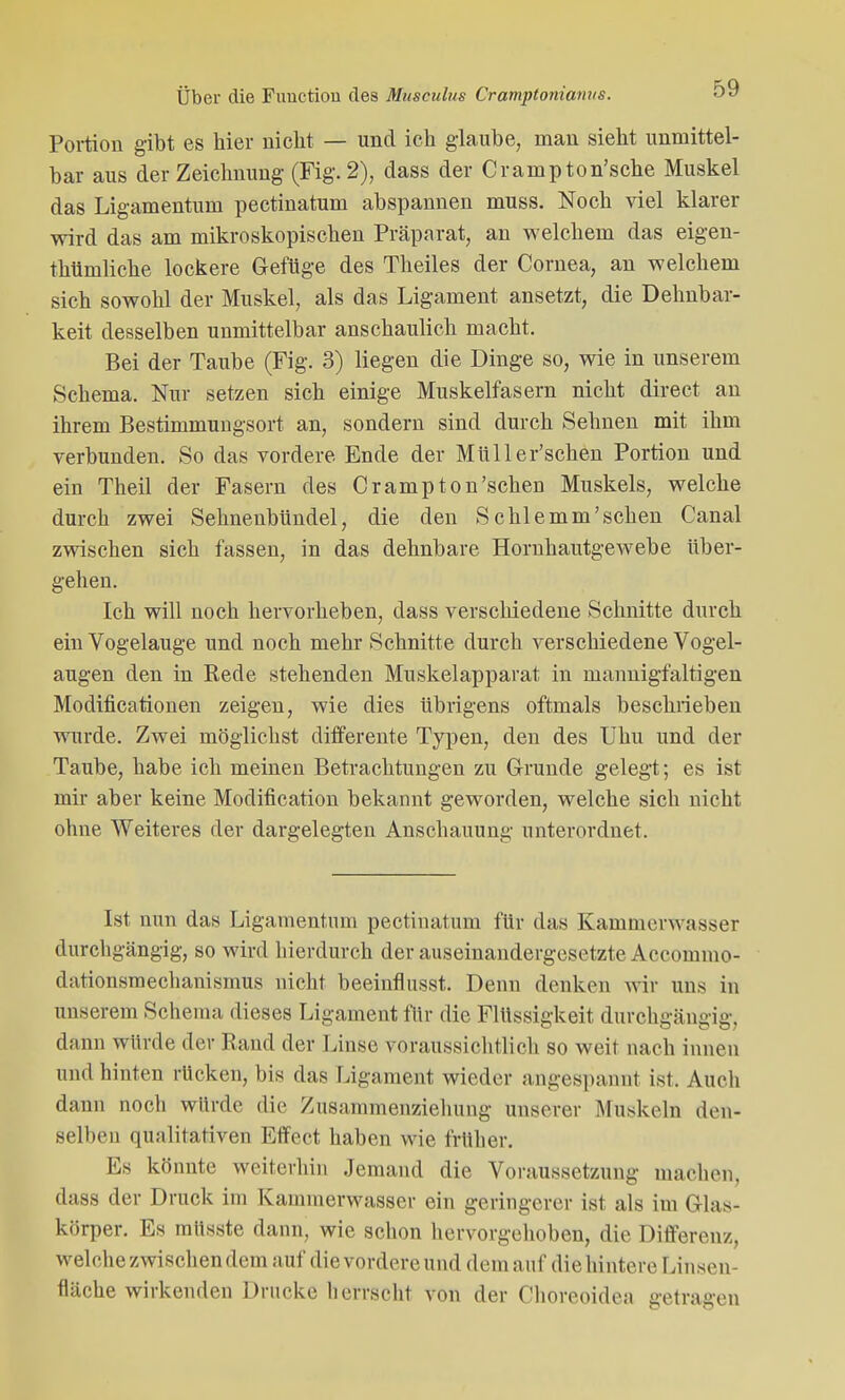 Portion gibt es hier nicht — und ich glaube, man sieht unmittel- bar aus der Zeichnung (Fig. 2), dass der Crampton'sche Muskel das Ligamentum pectinatum abspannen muss. Noch viel klarer wird das am mikroskopischen Präparat, an welchem das eigen- thümliche lockere Gefüge des Theiles der Cornea, an welchem sich sowohl der Muskel, als das Ligament ansetzt, die Dehnbar- keit desselben unmittelbar anschaulich macht. Bei der Taube (Fig. 3) liegen die Dinge so, wie in unserem Schema. Nur setzen sich einige Muskelfasern nicht direct an ihrem Bestimmungsort an, sondern sind durch Sehnen mit ihm verbunden. So das vordere Ende der Müller'schen Portion und ein Theil der Fasern des Crampton'schen Muskels, welche durch zwei Sehnenbündel, die den Schlemm'schen Canal zwischen sich fassen, in das dehnbare Hornhautgewebe über- gehen. Ich will noch hervorheben, dass verschiedene Schnitte durch ein Vogelauge und noch mehr Schnitte durch verschiedene Vogel- augen den in Rede stehenden Muskelapparat in mannigfaltigen Modificationen zeigen, wie dies übrigens oftmals beschrieben wurde. Zwei möglichst differente Typen, den des Uhu und der Taube, habe ich meinen Betrachtungen zu Grunde gelegt; es ist mir aber keine Modification bekannt geworden, welche sich nicht ohne Weiteres der dargelegten Anschauung unterordnet. Ist nun das Ligamentum pectinatum für das Kammerwasser durchgängig, so wird hierdurch der auseinandergesetzte Accoinmo- dationsmechanismus nicht beeinflusst. Denn denken wir uns in unserem Schema dieses Ligament für die Flüssigkeit durchgängig, dann wi'mlo der Band der Linse voraussichtlich so weit nach innen and hinten rücken, bis das Ligament wieder angespannt ist. Auch dann noch würde die Zusammenziehung unserer Muskeln den- selben qualitativen Effect haben wie früher. Es könnte weiterhin Jemand die Voraussetzung machen, dass der Druck im Kammerwasser ein geringerer ist als im Glas- körper. Es müsste dann, wie schon hervorgehoben, die Differenz, welche zwischen dem auf die vordere und dem auf die hintere Linsen- fläche wirkenden Drucke herrscht von der Choreoidea getragen