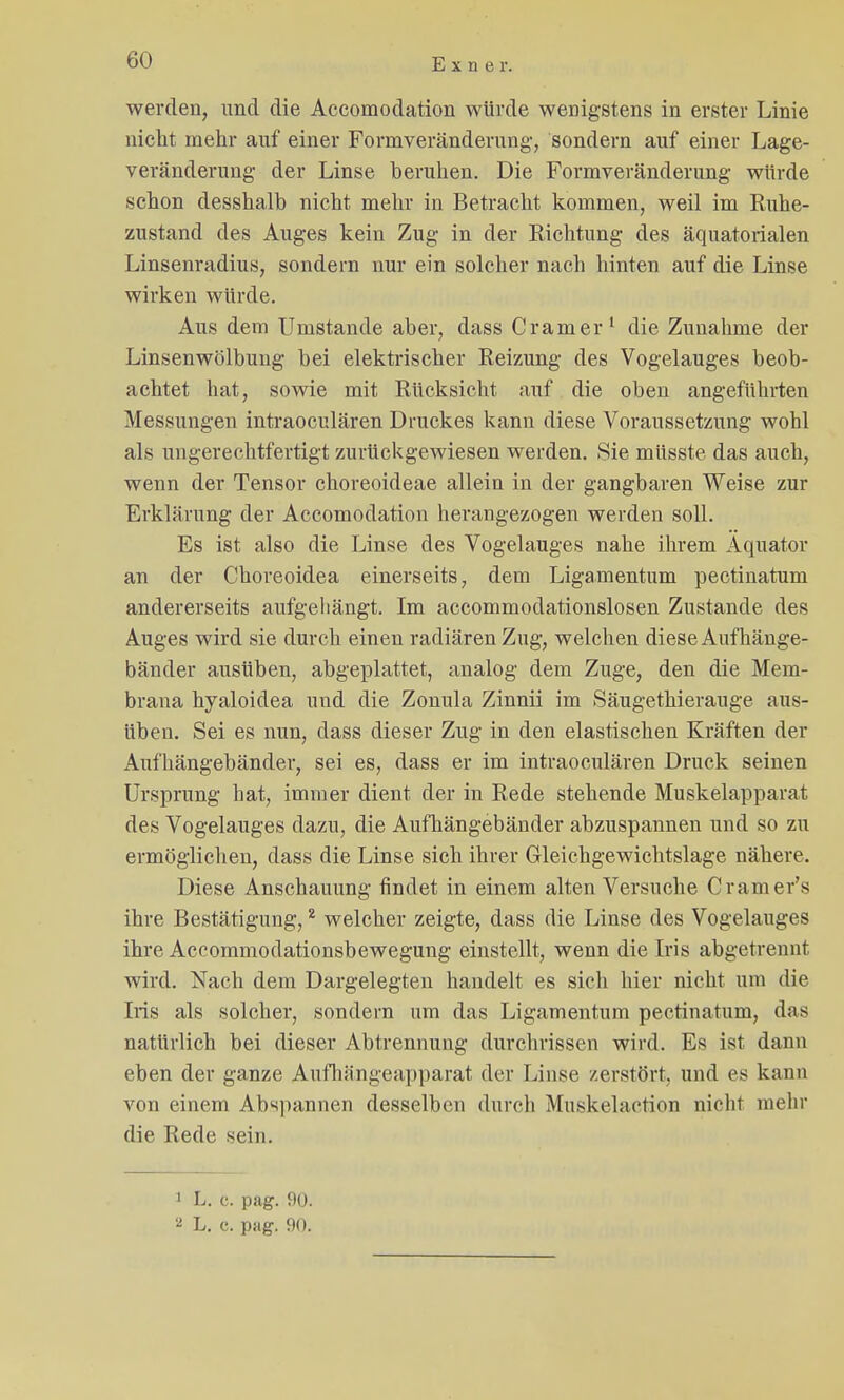 werden, und die Accomodation würde wenigstens in erster Linie nicht mehr auf einer Formveränderung, sondern auf einer Lage- veränderung der Linse beruhen. Die Formveränderung würde schon desshalb nicht mehr in Betracht kommen, weil im Ruhe- zustand des Auges kein Zug in der Richtung des äquatorialen Linsenradius, sondern nur ein solcher nach hinten auf die Linse wirken würde. Aus dem Umstände aber, dass Cramer1 die Zunahme der Linsenwölbung bei elektrischer Reizung des Vogelauges beob- achtet hat, sowie mit Rücksicht auf die oben angeführten Messungen intraoculären Druckes kann diese Voraussetzung wohl als ungerechtfertigt zurückgewiesen werden. Sie müsste das auch, wenn der Tensor choreoideae allein in der gangbaren Weise zur Erklärung der Accomodation herangezogen werden soll. Es ist also die Linse des Vogelauges nahe ihrem Äquator an der Choreoidea einerseits, dem Ligamentum pectinatum andererseits aufgehängt. Im accommodationslosen Zustande des Auges wird sie durch einen radiären Zug, welchen diese Auf hänge- bänder ausüben, abgeplattet, analog dem Zuge, den die Mem- brana hyaloidea und die Zonula Zinnii im Säugethierauge aus- üben. Sei es nun, dass dieser Zug in den elastischen Kräften der Aufhängebänder, sei es, dass er im intraoculären Druck seinen Ursprung hat, immer dient der in Rede stehende Muskelapparat des Vogelauges dazu, die Aufhängebänder abzuspannen und so zu ermöglichen, dass die Linse sich ihrer Gleichgewichtslage nähere. Diese Anschauung findet in einem alten Versuche Cramer's ihre Bestätigung,2 welcher zeigte, dass die Linse des Vogelauges ihre Accommodationsbewegung einstellt, wenn die Iris abgetrennt wird. Nach dem Dargelegten handelt es sich hier nicht um die Iris als solcher, sondern um das Ligamentum pectinatum, das natürlich bei dieser Abtrennung durchrissen wird. Es ist dann eben der ganze Aufhängeapparat der Linse zerstört, und es kann von einem Abspannen desselben durch Muskelaction nicht mehr die Rede sein. 1 L. o. pag. 9o. 2 L. c. pag. 90.