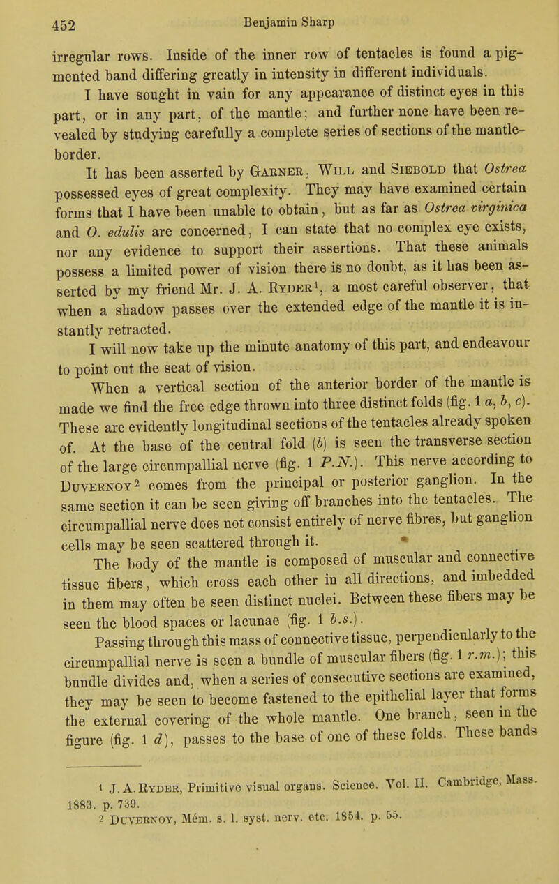 irregular rows. Inside of the inner row of tentacles is found a pig- mented band differing greatly in intensity in different individuals. I have sought in vain for any appearance of distinct eyes in this part, or in any part, of the mantle; and further none have been re- vealed by studying carefully a complete series of sections of the mantle- border. It has been asserted by Garner, Will and Siebold that Ostrea possessed eyes of great complexity. They may have examined certain forms that I have been unable to obtain, but as far as Ostrea virginica and 0. edulis are concerned, I can state that no complex eye exists, nor any evidence to support their assertions. That these animals possess a limited power of vision there is no doubt, as it has been as- serted by my friend Mr. J. A. Ryder1, a most careful observer, that when a shadow passes over the extended edge of the mantle it is in- stantly retracted. I will now take up the minute anatomy of this part, and endeavour to point out the seat of vision. When a vertical section of the anterior border of the mantle is made we find the free edge thrown into three distinct folds (fig. 1 a, b, c). These are evidently longitudinal sections of the tentacles already spoken of. At the base of the central fold [b] is seen the transverse section of the large circumpallial nerve (fig. 1 P.N.). This nerve according to Duvernoy 2 comes from the principal or posterior ganglion. In the same section it can be seen giving off branches into the tentacles. The circumpallial nerve does not consist entirely of nerve fibres, but ganglion cells may be seen scattered through it. • The body of the mantle is composed of muscular and connective tissue fibers, which cross each other in all directions, and imbedded in them may often be seen distinct nuclei. Between these fibers may be seen the blood spaces or lacunae (fig. 1 b.s.). Passing through this mass of connective tissue, perpendicularly to the circumpallial nerve is seen a bundle of muscular fibers (fig. 1 r.m.); this bundle divides and, when a series of consecutive sections are examined, they may be seen to become fastened to the epithelial layer that forms the external covering of the whole mantle. One branch, seen in the fi-ure (fig. 1 d), passes to the base of one of these folds. These bands i J.A.Ryder, Primitive visual organs. Science. Vol. II. Cambridge, Mass. 1883. p. 739. 2 Duvernoy, Mem. s. 1. syst. nerv. etc. 1854. p. 55.