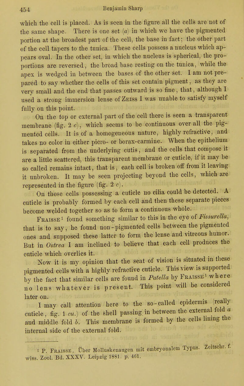 ■which the cell is placed. As is seen in the figure all the cells are not of the same shape. There is one set (a) in which we have the pigmented portion at the broadest part of the cell, the base in fact; the other part of the cell tapers to the tunica. These cells possess a nucleus which ap- pears oval. In the other set, in which the nucleus is spherical, the pro- portions are reversed, the broad base resting on the tunica, while the apex is wedged in between the bases of the other set. I am not pre- pared to say whether the cells of this set contain pigment, as they are very small and the end that passes outward is so fine, that, although I used a strong immersion lense of Zeiss I was unable to satisfy myself fully on this point. On the top or external part of the cell there is seen a transparent membrane (fig. 2 c), which seems to be continuous over all the pig- mented cells. It is of a homogeneous nature, highly refractive, and takes no color in either picro- or borax-carmine. When the epithelium is separated from the underlying cutis, and the cells that compose it are a little scattered, this transparent membrane or cuticle, if it may be so called remains intact, that is, each cell is broken off from it leaving it unbroken. It may be seen projecting beyond the cells, which are represented in the figure (fig. 2 c). On those cells possessing a cuticle no cilia could be detected. A cuticle is probably formed by each cell and then these separate pieces become welded together so as to form a continuous whole. Fraisse1 found something similar to this in the eye of Fissurella, that is to say, he found non-pigmented cells between the pigmented ones and supposed these latter to form the lense and vitreous humor. But in Ostrea I am inclined to believe that each cell produces the cuticle which overlies it. Now it is my opinion that the seat of vision is situated in these pigmented cells with a highly refractive cuticle. This view is supported by the fact that similar cells are found in Patella by Fraisse * where no lens whatever is present. This point will be considered later on. . I may call attention here to the so-called epidermis (realiy cuticle, fig. 1 cu.) of the shell passing.in between the external fold a and middle fold b. This membrane is formed by the cells lining the internal side of the external fold. i P. Fraisse, liber Molluskenaugen mit embryonalem Typus. Zeitschr. f. wiss. Zool. Bd. XXXV. Leipzig 1881. p. 461.