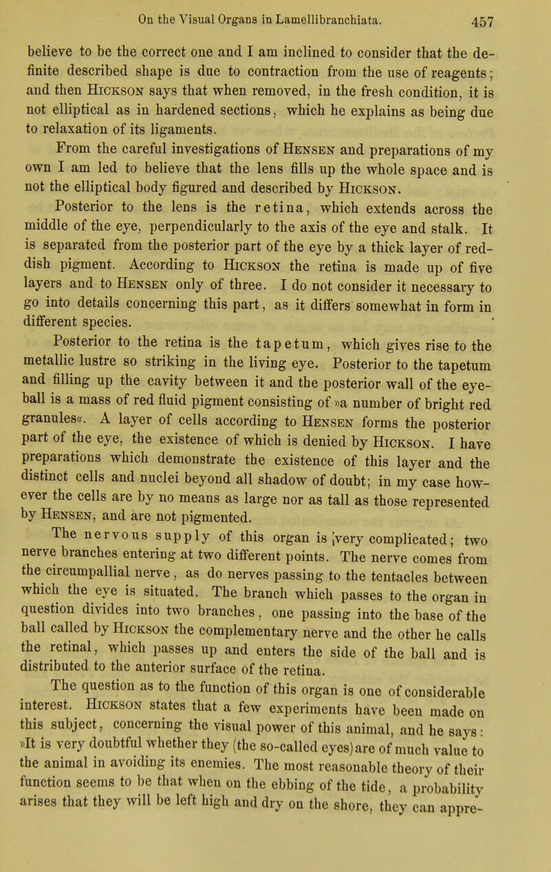 believe to be the correct one and I am inclined to consider that the de- finite described shape is due to contraction from the use of reagents; and then Hickson says that when removed, in the fresh condition, it is not elliptical as in hardened sections, which he explains as being due to relaxation of its ligaments. From the careful investigations of Hensen and preparations of my own I am led to believe that the lens fills up the whole space and is not the elliptical body figured and described by Hickson. Posterior to the lens is the retina, which extends across the middle of the eye, perpendicularly to the axis of the eye and stalk. It is separated from the posterior part of the eye by a thick layer of red- dish pigment. According to Hickson the retina is made up of five layers and to Hensen only of three. I do not consider it necessary to go into details concerning this part, as it differs somewhat in form in different species. Posterior to the retina is the tapetum, which gives rise to the metallic lustre so striking in the living eye. Posterior to the tapetum and filling up the cavity between it and the posterior wall of the eye- ball is a mass of red fluid pigment consisting of »a number of bright red granules«. A layer of cells according to Hensen forms the posterior part of the eye, the existence of which is denied by Hickson. I have preparations which demonstrate the existence of this layer and the distinct cells and nuclei beyond all shadow of doubt; in my case how- ever the cells are by no means as large nor as tall as those represented by Hensen, and are not pigmented. The nervous supply of this organ is [very complicated; two nerve branches entering at two different points. The nerve comes from the circumpallial nerve, as do nerves passing to the tentacles between which the eye is situated. The branch which passes to the organ in question divides into two branches, one passing into the base of the ball called by Hickson the complementary nerve and the other he calls the retinal, which passes up and enters the side of the ball and is distributed to the anterior surface of the retina. The question as to the function of this organ is one of considerable interest. Hickson states that a few experiments have been made on this subject, concerning the visual power of this animal, and he says: »It is very doubtful whether they (the so-called eyes) are of much value to the animal in avoiding its enemies. The most reasonable theory of their function seems to be that when on the ebbing of the tide, a probability arises that they will be left high and dry on the shore, they can appre-