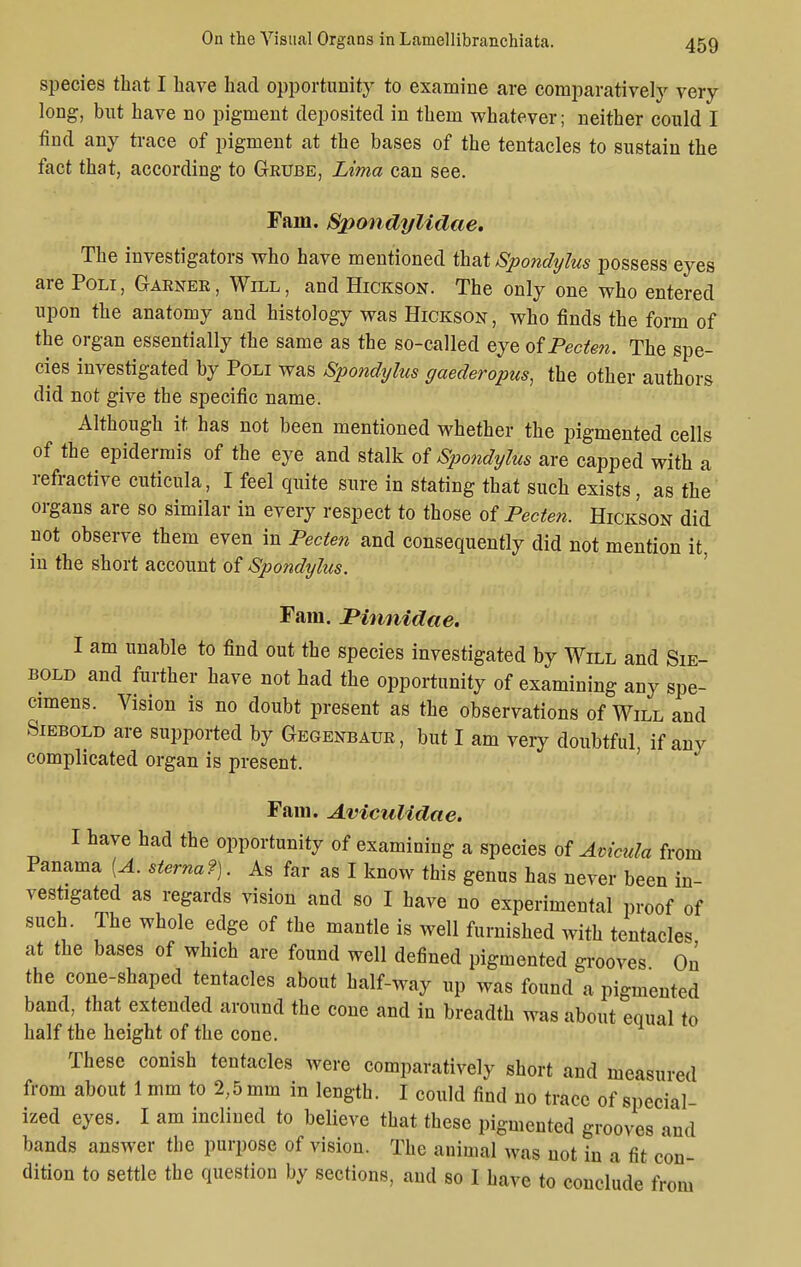 species that I have had opportunity to examine are comparatively very long, but have no pigment deposited in them whatever; neither could I find any trace of pigment at the bases of the tentacles to sustain the fact that, according to Geube, Lima can see. Fam. Spondylidae. The investigators who have mentioned that Spondijlus possess eyes are Poli , Gaener , Will , and Hickson. The only one who entered upon the anatomy and histology was Hickson, who finds the form of the organ essentially the same as the so-called eye of Pecten. The spe- cies investigated by Poli was Spondylus gaederopus, the other authors did not give the specific name. Although it has not been mentioned whether the pigmented cells of the epidermis of the eye and stalk of Spondylus are capped with a refractive cuticula, I feel quite sure in stating that such exists, as the organs are so similar in every respect to those of Pecten. Hickson did not observe them even in Pecten and consequently did not mention it, in the short account of Spondylus. Fam. JPinnidae. I am unable to find out the species investigated by Will and Sie- bold and further have not had the opportunity of examining any spe- cimens. Vision is no doubt present as the observations of Will and Siebold are supported by Gegenbaur, but I am very doubtful, if any complicated organ is present. Fam. Aviculldae. I have had the opportunity of examining a species of Avicula from Panama [A. sterna?). As far as I know this genus has never been in- vestigated as regards vision and so I have no experimental proof of such The whole edge of the mantle is well furnished with tentacles at the bases of which are found well defined pigmented grooves On the cone-shaped tentacles about half-way up was found a pigmented band, that extended around the cone and in breadth was about equal to half the height of the cone. These conish tentacles were comparatively short and measured from about 1 mm to 2,5 mm in length. I could find no trace of special- ized eyes. I am inclined to believe that these pigmented grooves and bands answer the purpose of vision. The animal was not in a fit con- dition to settle the question by sections, and so I have to conclude from