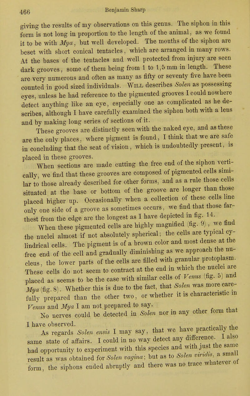giving the results of my observations on this genus. The siphon in this form is not long in proportion to the length of the animal, as we found it to be with My a, but well developed. The mouths of the siphon are beset with short conical tentacles, which are arranged in many rows. At the bases of the tentacles and well protected from injury are seen dark grooves, some of them being from 1 to 1,5 mm in length. These are very numerous and often as many as fifty or seventy five have been counted in good sized individuals. Will describes Solen as possessing eyes, unless he had reference to the pigmented grooves I could nowhere detect anything like an eye, especially one as complicated as he de- scribes, although I have carefully examined the siphon both with a lens and by making long series of sections of it. These grooves are distinctly seen with the naked eye, and as these are the only places, where pigment is found, I think that we are safe in concluding that the seat of vision, which is undoubtedly present, is placed in these grooves. t When sections are made cutting the free end of the siphon verti- cally we find that these grooves are composed of pigmented cells simi- lar to those already described for other forms, and as a rule those cells situated at the base or bottom of the groove are longer than those placed higher up. Occasionally when a collection of these cells line only one side of a groove as sometimes occurs, we find that those tar- thest from the edge are the longest as I have depicted m fig. 14. When these pigmented cells are highly magnified (fig. 9) , we find the nuclei almost if not absolutely spherical; the cells are typical cy- lindrical cells. The pigment is of a brown color and most dense at the free end of the cell and gradually diminishing as we approach the nu- cleus, the lower parts of the cells are filled with granular protoplasm. These cells do not seem to contract at the end in which the nuclei are placed as seems to be the case with similar cells of Venus (fig. 5) and Mva (fig. 8). Whether this is due to the fact, that Solen was more care- fully prepared than the other two, or whether it is characteristic in Venus and Mya I am not prepared to say. No nerves could be detected in Solen nor in any other form that I have observed. 1Ur ... As regards Solen ensis I may say, that we have practically the same state of affairs. I could in no way detect any difference. 1 also had opportunity to experiment with this species and with just the same result as was obtained for Solen vagina- but as to Solen vmdis a small form the siphons ended abruptly and there was no trace whatevei