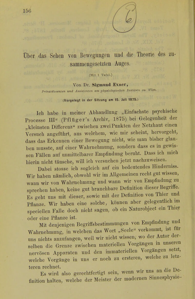 Über das Sehen von Bewegungen und die Theorie des zu- sammengesetzten Auges. (Mit 1 Tafel.) Von Dr. Sigmund Exner, Privatdoctnte.il und Assistenten am physiologischen Institute zu Wien. (Vorgelegt in der Sitzung am 15. Juli 1875.) Ich habe in meiner Abhandlung „Einfachste psychische Processe III (Pflüger's Archiv, 1875) bei Gelegenheit der „kleinsten Differenz zwischen zwei Punkten der Netzhaut einen Versuch angeführt, aus welchem, wie mir scheint, hervorgeht, dass das Erkennen einer Bewegung nicht, wie man bisher glau- ben musste, auf einer Wahrnehmung, sondern dass es in gewis- sen Fällen auf unmittelbarer Empfindung beruht. Dass ich mich hierin nicht täusche, will ich versuchen jetzt nachzuweisen. Dabei stosse ich sogleich auf ein bedeutendes Hinderniss. Wir haben nämlich, obwohl wir im Allgemeinen recht gut wissen, wann wir von Wahrnehmung und wann wir von Empfindung zu sprechen haben, keine gut brauchbare Definition dieser Begriffe. Es geht uns mit dieser, sowie mit der Definition von Thier und Pflanze. Wir haben eine solche, können aber gelegentlich im speciellen Falle doch nicht sagen, ob ein Naturobject ein Thier oder eine Pflanze ist. Mit denjenigen Begriffsbestimmungen von Empfindung und Wahrnehmung, in welchen das Wort „Seele vorkommt, ist für uns nichts anzufangen, weil wir nicht wissen, wo der Autor der- selben die Grenze zwischen materiellen Vorgängen m unseren nervösen Apparaten und den immateriellen Vorgängen setzt, welche Vorgänge in uns er noch zu enteren, welche zu letz- teren rechnet. Es wird also gerechtfertigt sein, wenn wir uns an die De- finition halten, welche der Meister der modernen Sinnesphysio-