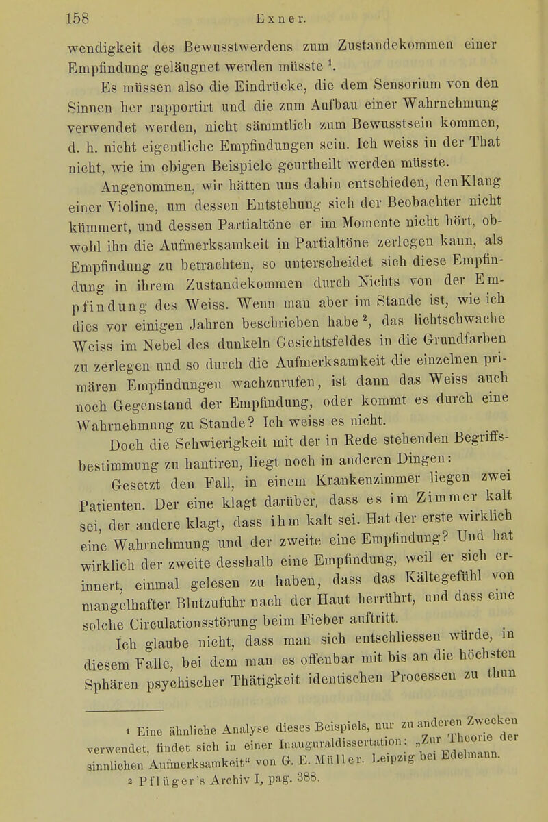 wendigkeit des Bewusstwerdens zum Zustandekommen einer Empfindung geläugnet werden müsste i. Es müssen also die Eindrücke, die dem Sensorium von den Sinnen her rapportirt und die zum Aufbau einer Wahrnehmung verwendet werden, nicht sämmtlich zum Bewusstsein kommen, d. h. nicht eigentliche Empfindungen sein. Ich weiss in der That nicht, wie im obigen Beispiele genrtheilt werden müsste. Angenommen, wir hätten uns dahin entschieden, den Klang einer Violine, um dessen Entstehung sich der Beobachter nicht kümmert, und dessen Partialtöne er im Momente nicht hört, ob- wohl ihn die Aufmerksamkeit in Partialtöne zerlegen kann, als Empfindung zu betrachten, so unterscheidet sich diese Empfin- dung in ihrem Zustandekommen durch Nichts von der Em- pfindung des Weiss. Wenn man aber im Stande ist, wie ich dies vor einigen Jahren beschrieben habe2, das lichtschwaclie Weiss im Nebel des dunkeln Gesichtsfeldes in die Grundfarben zu zerlegen und so durch die Aufmerksamkeit die einzelnen pri- mären Empfindungen wachzurufen, ist dann das Weiss auch noch Gegenstand der Empfindung, oder kommt es durch eme Wahrnehmung zu Stande? Ich weiss es nicht. Doch die Schwierigkeit mit der in Rede stehenden Begriffs- bestimmung zu hantiren, liegt noch in anderen Dingen: Gesetzt den Fall, in einem Krankenzimmer liegen zwei Patienten. Der eine klagt darüber, dass es im Zimmer kalt sei, der andere klagt, dass ihm kalt sei. Hat der erste wirklich eine Wahrnehmung und der zweite eine Empfindung? Und hat wirklich der zweite desshalb eine Empfindung, weil er sich er- innert, einmal gelesen zu haben, dass das Kältegefühl von mangelhafter Blutzufuhr nach der Haut herrührt, und dass eme solche Circulationsstörung beim Fieber auftritt. Ich glaube nicht, dass man sich entschliessen würde, in diesem Falle, bei dem man es offenbar mit bis an die höchsten Sphären psychischer Thätigkeit identischen Processen zu thun i Eine ähnliche Analyse dieses Beispiels, nur zu anderen Zwecken verwendet, findet sich in einer Inauguraldissertation : sinnlichen Aufmerksamkeit von G. E. Müller. Le.pz.g be, Edelmann. a Pflüger's Archiv l, pag. 388.