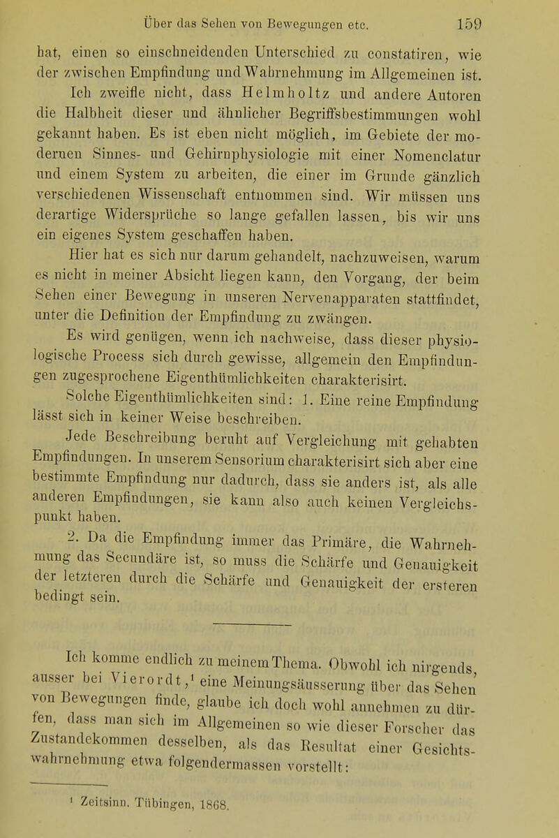 hat, einen so einschneidenden Unterschied zu constatiren, wie der zwischen Empfindung' und Wahrnehmung im Allgemeinen ist. Ich zweifle nicht, dass Helmholtz und andere Autoren die Halbheit dieser und ähnlicher Begriffsbestimmungen wohl gekannt haben. Es ist eben nicht möglich, im Gebiete der mo- dernen Sinnes- und Gehirnphysiologie mit einer Nomenclatur und einem System zu arbeiten, die einer im Grunde gänzlich verschiedenen Wissenschaft entnommen sind. Wir müssen uns derartige Widersprüche so lange gefallen lassen, bis wir uns ein eigenes System geschaffen haben. Hier hat es sich nur darum gehandelt, nachzuweisen, warum es nicht in meiner Absicht liegen kann, den Vorgang, der beim Sehen einer Bewegung in unseren Nervenapparaten stattfindet, unter die Definition der Empfindung zu zwängen. Es wird genügen, wenn ich nachweise, dass dieser physio- logische Process sich durch gewisse, allgemein den Empfindun- gen zugesprochene Eigentümlichkeiten charakterisirt. Solche Eigentümlichkeiten sind: J. Eine reine Empfindung lässt sich in keiner Weise beschreiben. Jede Beschreibung beruht auf Vergleichung mit gehabten Empfindungen. In unserem Sensorium charakterisirt sich aber eine bestimmte Empfindung nur dadurch, dass sie anders ist, als alle anderen Empfindungen, sie kann also auch keinen Vergleichs- punkt haben. 2. Da die Empfindung immer das Primäre, die Wahrneh- mung das Secundäre ist, so muss die Schärfe und Genauigkeit der letzteren durch die Schärfe und Genauigkeit der ersteren bedingt sein. Ich komme endlich zu meinem Thema. Obwohl ich nirgends ausser bei Vierordt,' eine Meinungsäusserung über das Schon von Bewegungen finde, glaube ich doch wohl annehmen zu dür- fen, dass man sich im Allgemeinen so wie dieser Forscher das Zustandekommen desselben, als das Resultat einer Gesichts- Wahrnehmung etwa folgendermassen vorstellt- 1 Zeitsinn. Tübingen, 1868.