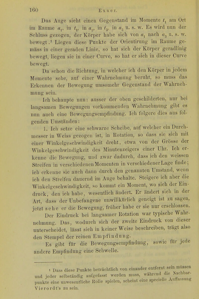 Das Auge sieht einen Gegenstand im Momente tx am Ort im Räume av in tv in a2, in ts, in a3 u. s. w. Es wird nun der Schluss gezogen, der Körper habe sich von al nach «3 u. s. w. bewegt.1 Liegen diese Punkte der Orientirung im Räume ge- mäss in einer geraden Linie, so hat sich der Körper geradlinig bewegt, liegen sie in einer Curve, so hat er sich in dieser Curve bewegt. Da schon die Richtung, in welcher ich den Körper in jedem Momente sehe, auf einer Wahrnehmung beruht, so muss das Erkennen der Bewegung umsomehr Gegenstand der Wahrneh- mung sein. Ich behaupte nun: ausser der oben geschilderten, nur bei langsamen Bewegungen vorkommenden Wahrnehmung gibt es nun auch eine Bewegungsempfindung. Ich folgere dies aus fol- genden Umständen: 1. Ich setze eine schwarze Scheibe, auf welcher ein Durch- messer in Weiss gezogen ist, in Rotation, so dass sie sich mit einer Winkelgeschwindigkeit dreht, etwa von der Grösse der Winkelgeschwindigkeit des Minutenzeigers einer Uhr. Ich er- kenne die Bewegung, und zwar dadurch, dass ich den weissen Streifen in verschiedenen Momenten in verschiedener Lage finde; ich erkenne sie auch dann durch den genannten Umstand, wenn ich den Streifen dauernd im Auge behalte. Steigere ich aber die Winkelgeschwindigkeit, so kommt ein Moment, wo sich der Ein- druck, den ich habe, wesentlich ändert. Er ändert sich in der Art, dass der Unbefangene unwillkürlich geneigt ist zu sagen, jetzt sehe er die Bewegung, früher habe er sie nur erschlossen. Der Eindruck bei langsamer Rotation war typische Wahr- nehmung. Das, wodurch sich der zweite Eindruck von dieser unterscheidet, lässt sich in keiner Weise beschreiben, trägt also den Stempel der reinen Empfindung. Es gibt für die Bewegungsempfindung, sowie für jede andere Empfindung eine Schwelle. 1 Dass diese Punkte beträchtlich von einander entfernt sein müssen und jeder selbständig aufgefasst werden muss, während die Nachbar- punkte eine unwesentliche Rollo spielen, scheint eine specielle Auflassung Vierordt's zu sein.
