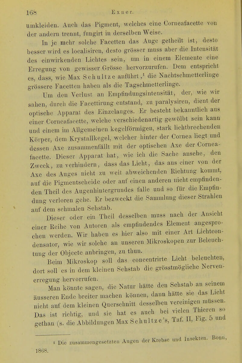 umkleiden. Auch das Pigment, welches eine Corneafacette von der andern trennt, fungirt in derselben Weise. In je mehr solche Facetten das Auge getheilt ist, desto besser wird es localisiren, desto grösser niuss aber die Intensität des einwirkenden Lichtes sein, um in einem Elemente eine Erregung von gewisser Grösse hervorzurufen. Dem entspricht es, dass, wie Max Schultze anführt,1 die Nachtschmetterlinge grössere Facetten haben als die Tagschmetterlinge. Um den Verlust an Empfindungsintensität, der, wie wir sahen, durch die Faeettirung entstand, zu paralysiren, dient der optische Apparat des Einzelauges. Er besteht bekanntlich aus einer Corneafacette, welche verschiedenartig gewölbt sein kann und einem im Allgemeinen kegelförmigen, stark lichtbrechenden Körper, dem Krystallkegel, welcher hinter der Cornea liegt und dessen Axe zusammenfällt mit der optischen Axe der Cornea- facette. Dieser Apparat hat, wie ich die Sache ansehe, den Zweck, zu verhindern, dass das Licht, das aus einer von der Axe des Auges nicht zu weit abweichenden Richtung kommt, auf die Pigmentscheide oder auf einen anderen nicht empfinden- den Theil des Augenhintergrundes falle und so für die Empfin- dung verloren gehe. Er bezweckt die Sammlung dieser Strahlen auf dem schmalen Sehstab. Dieser oder ein Theil desselben rnuss nach der Ansicht einer Reihe von Autoren als empfindendes Element angespro- chen werden. Wir haben es hier also mit einer Art Lichtcon- densator, wie wir solche an unseren Mikroskopen zur Beleuch- tung der Objecte anbringen, zu thun. Beim Mikroskop soll das concentrirte Licht beleuchten, dort soll es in dem kleinen Sehstab die grösstmöghche Nerven, erregung hervorrufen. Man könnte sagen, die Natur hätte den Sehstab an seinem äusseren Ende breiter machen können, dann hätte sie das Licht nicht auf dem kleinen Querschnitt desselben vereinigen müssen. Das ist richtig, und sie hat es auch bei vielen Thieren so gethan (s. die Abbildungen Max Schultz e's, Taf. II, Fig. o und . Die zusammengesetzte» Augen der Krebse und Insekten. Bonn, 1868.