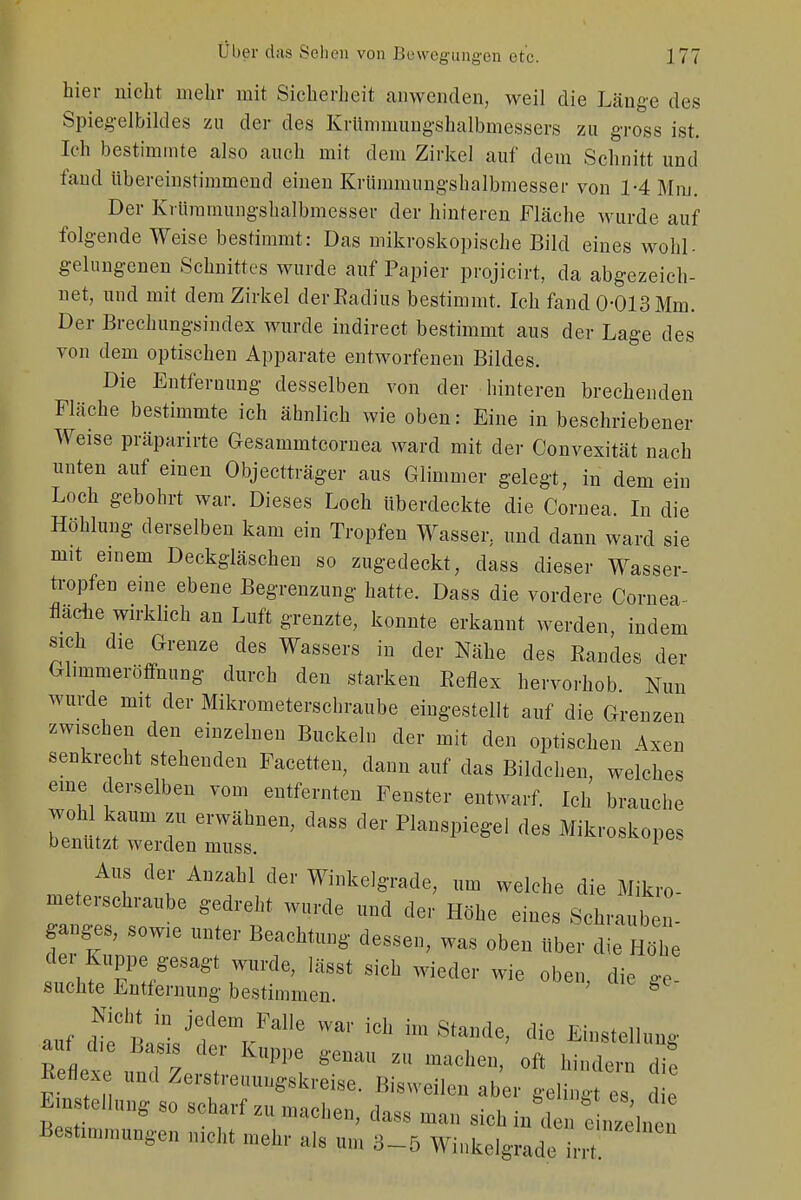 hier nicht mehr mit Sicherheit anwenden, weil die Länge des Spiegelbildes zu der des Krümmungshalbmessers zu gross ist. Ich bestimmte also auch mit dem Zirkel auf dem Schnitt und fand übereinstimmend einen Krümmungshalbmesser von 1-4 Mm. Der Krümmungshalbmesser der hinteren Fläche wurde auf folgende Weise bestimmt: Das mikroskopische Bild eines wohl- gelungenen Schnittes wurde auf Papier projicirt, da abgezeich- net, und mit dem Zirkel der Radius bestimmt. Ich fand 0-013 Mm. Der Brechungsindex wurde indirect bestimmt aus der Lage des von dem optischen Apparate entworfenen Bildes. Die Entfernung desselben von der hinteren brechenden Fläche bestimmte ich ähnlich wie oben: Eine in beschriebener Weise präparirte Gesammtcornea ward mit der Convexität nach unten auf einen Objectträger aus Glimmer gelegt, in dem ein Loch gebohrt war. Dieses Loch Uberdeckte die Cornea. In die Höhlung derselben kam ein Tropfen Wasser, und dann ward sie mit einem Deckgläschen so zugedeckt, dass dieser Wasser- tropfen eine ebene Begrenzung hatte. Dass die vordere Cornea- flache wirklich an Luft grenzte, konnte erkannt werden, indem sich die Grenze des Wassers in der Nähe des Randes der Glimmeröffnung durch den starken Reflex hervorhob Nun wurde mit der Mikrometerschraube eingestellt auf die Grenzen zwischen den einzelnen Buckeln der mit den optischen Axen senkrecht stehenden Facetten, dann auf das Bildchen, welches eine derselben vom entfernten Fenster entwarf. Ich brauche wohl kaUm erwähnen; dags . deg Mikros benutzt werden muss. 1 Aus der Anzahl de,- Winkelgrade, um welche die Mikro- meterschraube gedreht wurde uud der Hohe eines Sohra, 12 ganges, sowte unter Beachtung dessen, was oben über die Höhe der kuppe gesagt wurde, lässt sich wieder wie oben die ce suchte Entfernung bestimmen. ° auf (beCBljT'em/alle iCl' 1,11 8tande' «WIM« auf d,e Basis der K„ppe genau z„ mach ft « Reflexe und Zerstremmgskreise, Bisweilen aber geling s d e Entstellung so scharf zu mtehm> daKS ma„ ^ ta«£*£*« Besinnungen nicht mehr als um 3-5 Winkelgrade W