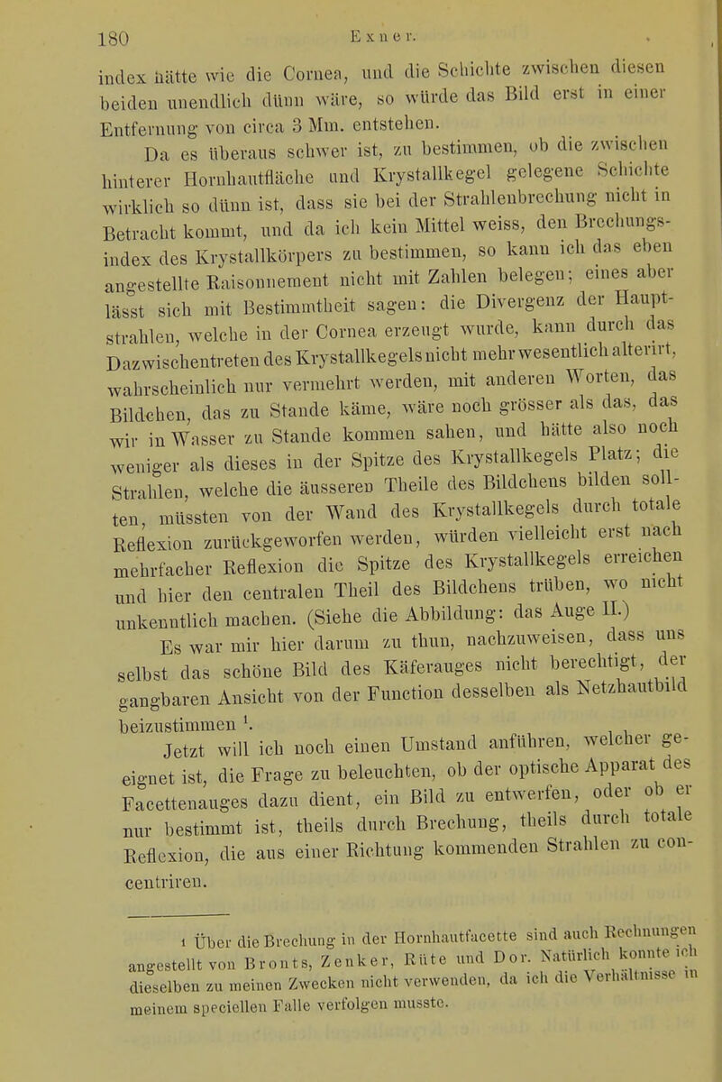 index hätte wie die Cornea, und die Schichte zwischen diesen beiden unendlich dünn wäre, so würde das Bild erst in einer Entfernung von circa 3 Mm. entstellen. Da es überaus schwer ist, zu bestimmen, ob die zwischen hinterer Hornhautfläche and Krystallkegel gelegene Schichte wirklich so dünn ist, dass sie bei der Strahlenbrechung nicht m Betracht kommt, und da ich kein Mittel weiss, den Brechungs- index des Krystallkörpers zu bestimmen, so kann ich das eben angestellte Raisonnement nicht mit Zahlen belegen; eines aber lässt sich mit Bestimmtheit sagen: die Divergenz der Haupt- strahlen, welche in der Cornea erzeugt wurde, kann durch das Dazwischentreten des Krystallkegels nicht mehr wesentlich alterirt. wahrscheinlich nur vermehrt werden, mit anderen Worten, das Bildchen, das zu Stande käme, wäre noch grösser als das, das wir in Wasser zu Stande kommen sahen, und hätte also noch weniger als dieses in der Spitze des Krystallkegels Platz; die Strahlen, welche die äusseren Theile des Bildchens bilden Söl - ten müssten von der Wand des Krystallkegels durch totale Reflexion zurückgeworfen werden, würden vielleicht erst nach mehrfacher Reflexion die Spitze des Krystallkegels erreichen und hier den centralen Theil des Bildchens trüben, wo nicht unkenntlich machen. (Siehe die Abbildung: das Auge IL) Es war mir hier darum zu thun, nachzuweisen, dass uns selbst das schöne Bild des Käferauges nicht berechtigt, der gangbaren Ansicht von der Function desselben als Netzhautbild beizustimmen l. Jetzt will ich noch einen Umstand anführen, welcher ge- eignet ist, die Frage zu beleuchten, ob der optische Apparat des Facettenauges dazu dient, ein Bild zu entwerfen, oder ob er nur bestimmt ist, theils durch Brechung, theils durch totale Reflexion, die aus einer Richtung kommenden Strahlen zu con- centriren. i Über die Brechung in der Hornhautfacette sind auch Rechnungen angestellt von Bronts, Zenker, Rüte und Dor. Natürlich dieselben zu meinen Zwecken nicht verwenden, da rth die Verhältnisse n meinem speciellen Falle verfolgen musste.