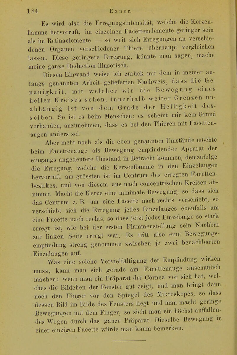 Es wird also die Erregungsintensität, welche die Kerzen- flamme hervorruft, im einzelnen Facettenelemente geringer sein als im Retinaelemente — so weit sich Erregungen an verschie- denen Organen verschiedener Thiere überhaupt vergleichen lassen. Diese geringere Erregung, könnte man sagen, mache meine ganze Deduetion illusorisch. Diesen Einwand weise ich zurück mit dem in meiner an- fangs genannten Arbeit gelieferten Nachweis, dass die Ge- nauigkeit, mit welcher wir die Bewegung eines hellen Kreises sehen, innerhalb weiter Grenzen un- abhängig ist von dem Grade der Helligkeit des- selben. So ist es beim Menschen; es scheint mir kein Grund vorhanden, anzunehmen, dass es bei den Thieren mit Facetten- augen anders sei. Aber mehr noch als die eben genannten Umstände möchte beim Facettenauge als Bewegung empfindender Apparat der eingangs angedeutete Umstand in Betracht kommen, demzufolge die Erregung, welche die Kerzenflamme in den Einzelaugen hervorruft, am grössten ist im Centrum des erregten Facetten- bezirkes, und von diesem aus nach concentrischen Kreisen ab- nimmt. Macht die Kerze eine minimale Bewegung, so dass sich das Centrum z. B. mn eine Facette nach rechts verschiebt, so verschiebt sich die Erregung jedes Einzelauges ebenfalls um eine Facette nach rechts, so dass jetzt jedes Einzelauge so stark erregt ist, wie bei der ersten Flammenstellung sein Nackbar zur linken Seite erregt war. Es tritt also eine Bewegungs- empfindung streng genommen zwischen je zwei benachbarten Einzelaugen auf. Was eine solche Vervielfältigung der Empfindung wirken muss, kann man sich gerade am Facettenauge anschaulich machen: wenn man ein Präparat der Cornea vor sich hat, wel- ches die Bildchen der Fenster gut zeigt, und man bringt dann noch den Finger vor den Spiegel des Mikroskopes, so dass dessen Bild im Bilde des Fensters liegt und man macht geringe Bewegungen mit dem Finger, so sieht man ein höchst auffallen- des Wogen durch das ganze Präparat. Dieselbe Bewegung in einer einzigen Facette würde man kaum bemerken.