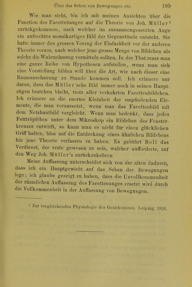 Wie man sieht, bin ich mit meinen Ansichten über die Function des Faeettenauges auf die Theorie von Joh. Müller 1 zurückgekommen, nach welcher im zusammengesetzten Auge ein aufrechtes mosaikartiges Bild der Gegenstände entsteht. Sie hatte immer den grossen Vorzug der Einfachheit vor der anderen Theorie voraus, nach welcher jene grosse Menge von Bildchen als solche die Wahrnehmung vermitteln sollten. In der That muss man eine ganze Eeihe von Hypothesen aufstellen, wenn man sich eine Vorstellung bilden will über die Art, wie nach dieser eine Baumanschauung zu Stande kommen soll. Ich erinnere nur daran, dass das Müll er'sehe Bild immer noch in seinen Haupt- zügen bestehen bleibt, trotz aller verkehrten Facettenbildchen. Ich erinnere an die enorme Kleinheit der empfindenden Ele- mente, die man voraussetzt, wenn man das Facettenbild mit dem Netzhautbild vergleicht. Wenn man bedenkt, dass jedes Fetttröpfchen unter dem Mikroskop ein Bildchen des Fenster- kreuzes entwirft, so kann man es nicht für einen glücklichen Griff halten, blos auf die Entdeckung eines ähnlichen Bildchens hin jene Theorie verlassen zu haben. Es gebührt Boll das Verdienst, der erste gewesen zu sein, welcher aufforderte, auf den Weg Joh. Müll er's zurückzukehren. Meine Auffassung unterscheidet sich von der alten dadurch, dass ich ein Hauptgewicht auf das Sehen der Bewegungen lege; ich glaube gezeigt zu haben, dass die Unvollkommenheit der räumlichen Auffassung des Facettenauges ersetzt wird durch die Vollkommenheit in der Auffassung von Bewegungen. vergleichenden Physiologie des Gesichtsinnes. Leipzig, 1826.