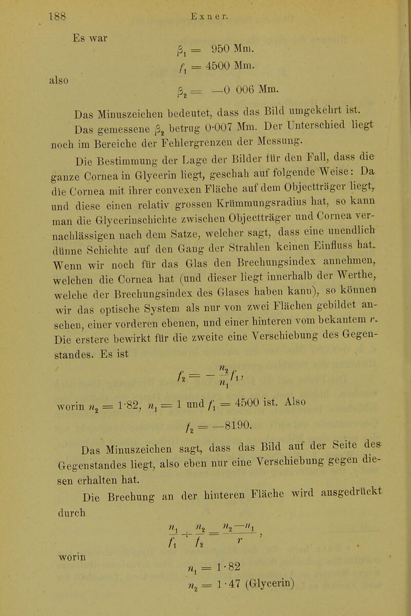 Es war = 950 Mm. /• = 4500 Mm. also ßz = —0 006 Mm. Das Minuszeichen bedeutet, dass das Bild umgekehrt ist. Das gemessene ßt betrug 0-007 Mm. Der Unterschied liegt noch im Bereiche der Fehlergrenzen der Messung. Die Bestimmung der Lage der Bilder für den Fall, dass die ganze Cornea in Glycerin liegt, geschah auf folgende Weise: Da die Cornea mit ihrer convexen Fläche auf dem Objectträger liegt, und diese einen relativ grossen Krümmungsradius hat, so kann man die Glycerinschichte zwischen Objectträger und Cornea ver- nachlässigen nach dem Satze, welcher sagt, dass eine unendlich dünne Schichte auf den Gang der Strahlen keinen Einfluss hat. Wenn wir noch für das Glas den Brechungsindex annehmen, welchen die Cornea hat (und dieser liegt innerhalb der Werthe, welche der Brechungsindex des Glases haben kann), so können wir das optische System als nur von zwei Flächen gebildet an- sehen, einer vorderen ebenen, und einer hinteren vom bekantem r. Die erstere bewirkt für die zweite eine Verschiebung des Gegen- standes. Es ist worin H = 1-82, n, = 1 und f\ = 4500 ist. Also /, = -8190. Das Minuszeichen sagt, dass das Bild auf der Seite des Gegenstandes liegt, also eben nur eine Verschiebung gegen die- sen erhalten hat. Die Brechung an der hinteren Fläche wird ausgedrückt durch n} «2 _ »2—Mi U tt worin ;t, = 1-82 jh =1-47 (Glycerin)